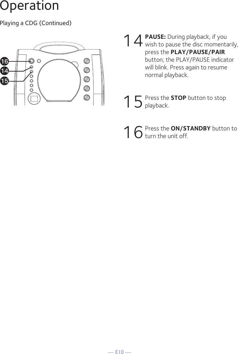 — E10 —OperationPlaying a CDG (Continued)14 PAUSE: During playback, if you wish to pause the disc momentarily, press the PLAY/PAUSE/PAIR button; the PLAY/PAUSE indicator will blink. Press again to resume normal playback.15 Press the STOP button to stop playback.16 Press the ON/STANDBY button to turn the unit off.apanao