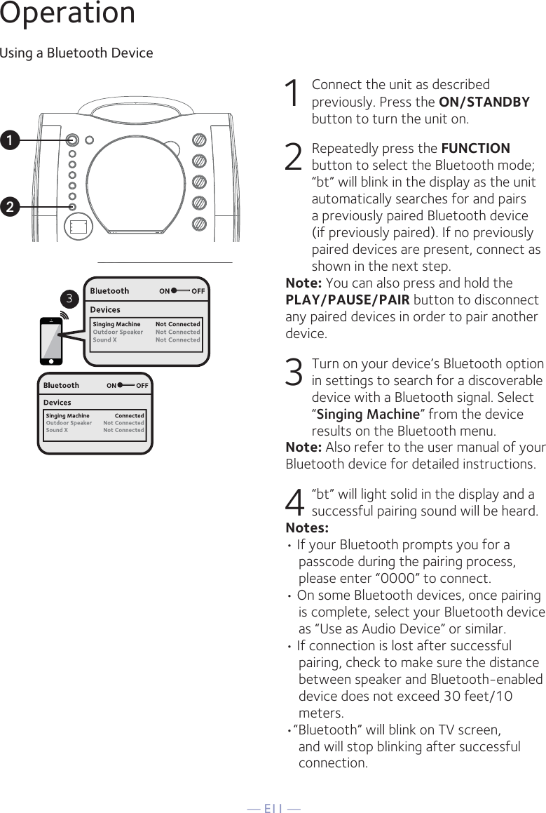 — E11 —OperationUsing a Bluetooth Device1  Connect the unit as described previously. Press the ON/STANDBY button to turn the unit on.2  Repeatedly press the FUNCTION button to select the Bluetooth mode; “bt” will blink in the display as the unit automatically searches for and pairs a previously paired Bluetooth device (if previously paired). If no previously paired devices are present, connect as shown in the next step.Note: You can also press and hold the PLAY/PAUSE/PAIR button to disconnect any paired devices in order to pair another device.  3  Turn on your device’s Bluetooth option in settings to search for a discoverable device with a Bluetooth signal. Select “Singing Machine” from the device results on the Bluetooth menu.Note: Also refer to the user manual of your Bluetooth device for detailed instructions.  4   “bt” will light solid in the display and a successful pairing sound will be heard.Notes: • If your Bluetooth prompts you for a passcode during the pairing process, please enter “0000” to connect. • On some Bluetooth devices, once pairing is complete, select your Bluetooth device as “Use as Audio Device” or similar.• If connection is lost after successful pairing, check to make sure the distance between speaker and Bluetooth-enabled device does not exceed 30 feet/10 meters.•“Bluetooth” will blink on TV screen, and will stop blinking after successful connection.3uv