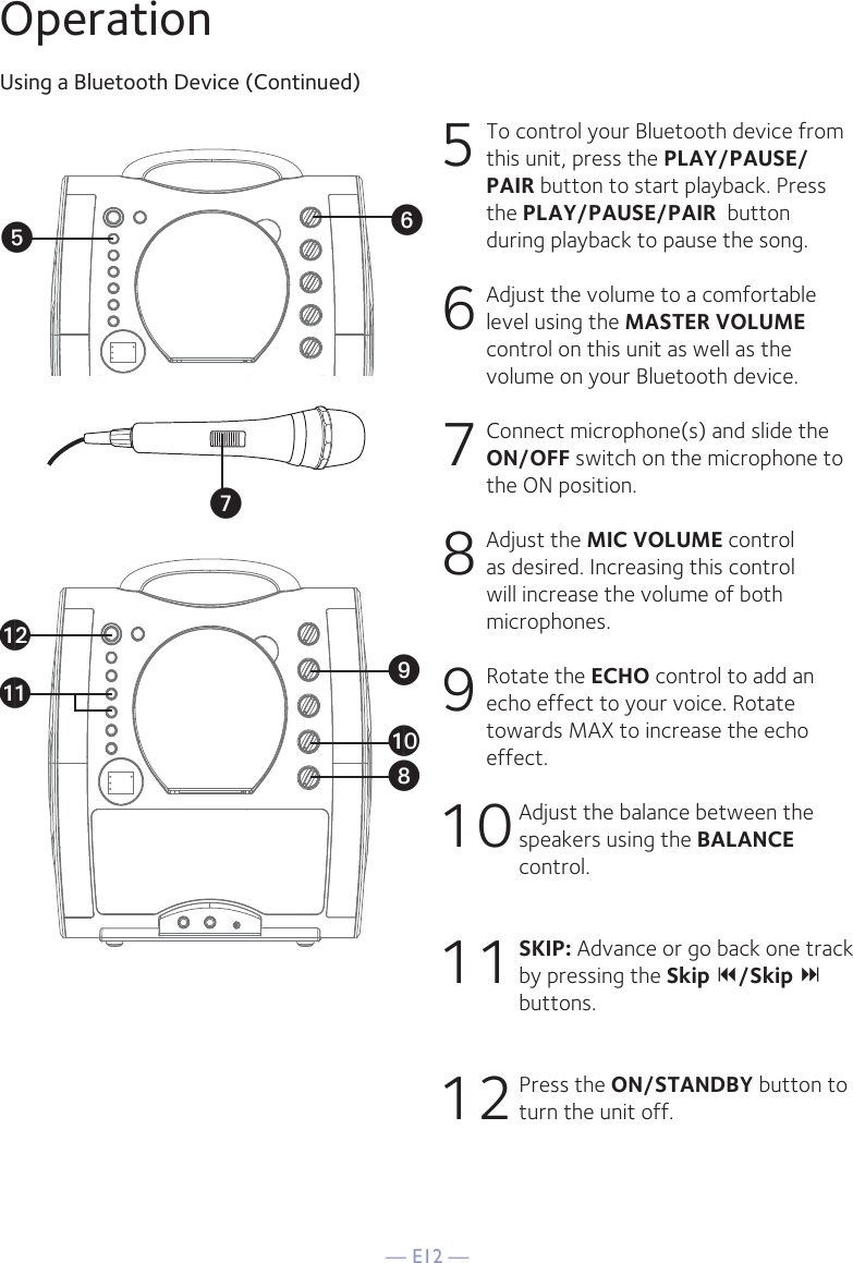 — E12 —OperationUsing a Bluetooth Device (Continued)5 To control your Bluetooth device from this unit, press the PLAY/PAUSE/PAIR button to start playback. Press the PLAY/PAUSE/PAIR  button during playback to pause the song. 6  Adjust the volume to a comfortable level using the MASTER VOLUME control on this unit as well as the volume on your Bluetooth device.  7  Connect microphone(s) and slide the ON/OFF switch on the microphone to the ON position.8  Adjust the MIC VOLUME control as desired. Increasing this control will increase the volume of both microphones.9 Rotate the ECHO control to add an echo effect to your voice. Rotate towards MAX to increase the echo effect.10 Adjust the balance between the speakers using the BALANCE control.11 SKIP: Advance or go back one track by pressing the Skip /Skip  buttons.12 Press the ON/STANDBY button to turn the unit off.VyUatXalakW