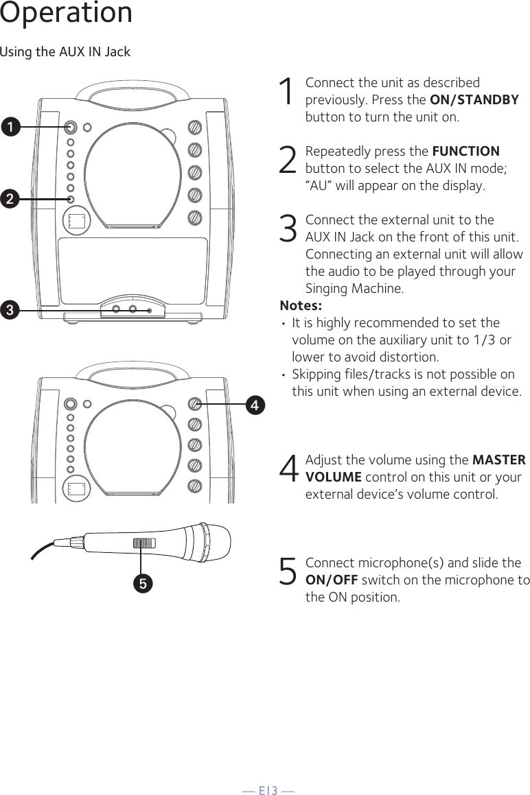 — E13 —yOperationUsing the AUX IN Jack1  Connect the unit as described previously. Press the ON/STANDBY button to turn the unit on. 2   Repeatedly press the FUNCTION button to select the AUX IN mode; “AU” will appear on the display. 3  Connect the external unit to the AUX IN Jack on the front of this unit. Connecting an external unit will allow the audio to be played through your Singing Machine. Notes:• It is highly recommended to set the volume on the auxiliary unit to 1/3 or lower to avoid distortion.• Skipping files/tracks is not possible on this unit when using an external device.4 Adjust the volume using the MASTER VOLUME control on this unit or your external device’s volume control.5 Connect microphone(s) and slide the ON/OFF switch on the microphone to the ON position.xuvw