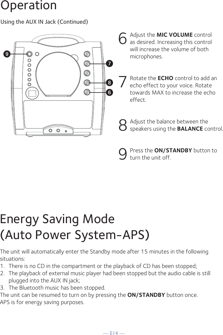 — E14 —OperationUsing the AUX IN Jack (Continued)6 Adjust the MIC VOLUME control as desired. Increasing this control will increase the volume of both microphones.7 Rotate the ECHO control to add an echo effect to your voice. Rotate towards MAX to increase the echo effect.8 Adjust the balance between the speakers using the BALANCE control.9 Press the ON/STANDBY button to turn the unit off.WV XUEnergy Saving Mode(Auto Power System-APS)The unit will automatically enter the Standby mode after 15 minutes in the followingsituations:1.   There is no CD in the compartment or the playback of CD has been stopped;2.   The playback of external music player had been stopped but the audio cable is still plugged into the AUX IN jack;3.   The Bluetooth music has been stopped.The unit can be resumed to turn on by pressing the ON/STANDBY button once.APS is for energy saving purposes.