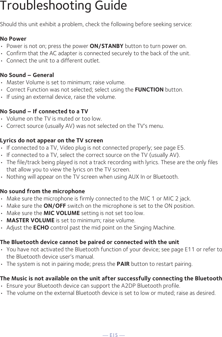 — E15 —Troubleshooting GuideShould this unit exhibit a problem, check the following before seeking service:No Power•  Power is not on; press the power ON/STANBY button to turn power on.•  Confirm that the AC adapter is connected securely to the back of the unit.•  Connect the unit to a different outlet.No Sound – General•  Master Volume is set to minimum; raise volume.•  Correct Function was not selected; select using the FUNCTION button.•  If using an external device, raise the volume.No Sound – If connected to a TV•  Volume on the TV is muted or too low.•  Correct source (usually AV) was not selected on the TV’s menu.Lyrics do not appear on the TV screen•  If connected to a TV, Video plug is not connected properly; see page E5.•  If connected to a TV, select the correct source on the TV (usually AV).•  The file/track being played is not a track recording with lyrics. These are the only files that allow you to view the lyrics on the TV screen.•  Nothing will appear on the TV screen when using AUX In or Bluetooth.No sound from the microphone•  Make sure the microphone is firmly connected to the MIC 1 or MIC 2 jack.•  Make sure the ON/OFF switch on the microphone is set to the ON position.•  Make sure the MIC VOLUME setting is not set too low.•  MASTER VOLUME is set to minimum; raise volume.• Adjust the ECHO control past the mid point on the Singing Machine.The Bluetooth device cannot be paired or connected with the unit•  You have not activated the Bluetooth function of your device; see page E11 or refer to the Bluetooth device user’s manual. •  The system is not in pairing mode; press the PAIR button to restart pairing.The Music is not available on the unit after successfully connecting the Bluetooth•  Ensure your Bluetooth device can support the A2DP Bluetooth profile.•  The volume on the external Bluetooth device is set to low or muted; raise as desired.