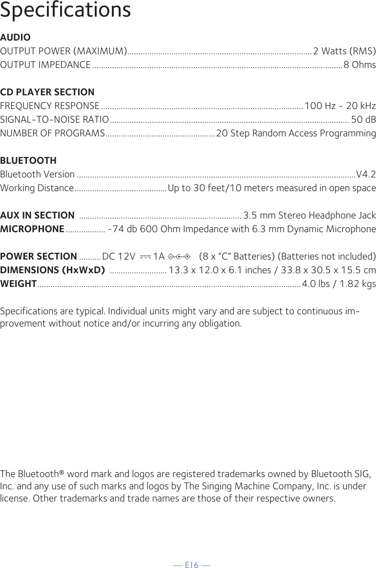 — E16 —SpecificationsAUDIOOUTPUT POWER (MAXIMUM)....................................................................................2 Watts (RMS)OUTPUT IMPEDANCE ..................................................................................................................8 OhmsCD PLAYER SECTIONFREQUENCY RESPONSE ............................................................................................100 Hz - 20 kHzSIGNAL-TO-NOISE RATIO ............................................................................................................. 50 dBNUMBER OF PROGRAMS ..................................................20 Step Random Access ProgrammingBLUETOOTHBluetooth Version ...............................................................................................................................V4.2Working Distance ..........................................Up to 30 feet/10 meters measured in open spaceAUX IN SECTION  .......................................................................... 3.5 mm Stereo Headphone JackMICROPHONE .................. -74 db 600 Ohm Impedance with 6.3 mm Dynamic MicrophonePOWER SECTION ..........DC 12V       1A              (8 x “C” Batteries) (Batteries not included)DIMENSIONS (HxWxD)  .......................... 13.3 x 12.0 x 6.1 inches / 33.8 x 30.5 x 15.5 cmWEIGHT ........................................................................................................................4.0  lbs / 1.82 kgsSpecifications are typical. Individual units might vary and are subject to continuous im-provement without notice and/or incurring any obligation.The Bluetooth® word mark and logos are registered trademarks owned by Bluetooth SIG, Inc. and any use of such marks and logos by The Singing Machine Company, Inc. is under license. Other trademarks and trade names are those of their respective owners.