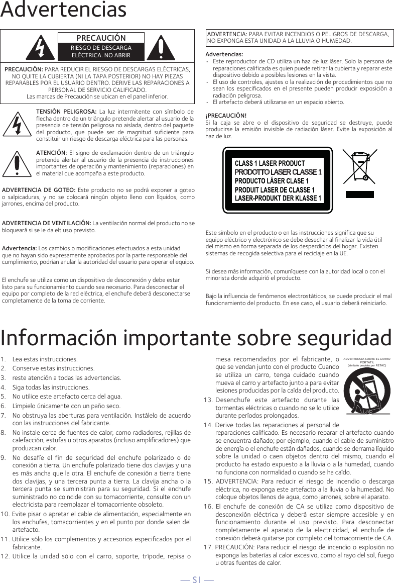 — S1 —AdvertenciasInformación importante sobre seguridad1.   Lea estas instrucciones.2.   Conserve estas instrucciones.3.   reste atención a todas las advertencias.4.   Siga todas las instrucciones.5.   No utilice este artefacto cerca del agua.6.   Límpielo únicamente con un paño seco.7.   No obstruya las aberturas para ventilación. Instálelo de acuerdo con las instrucciones del fabricante.8.   No instale cerca de fuentes de calor, como radiadores, rejillas de calefacción, estufas u otros aparatos (incluso amplificadores) que produzcan calor.9.   No desafíe el fin de seguridad del enchufe polarizado o de conexión a tierra. Un enchufe polarizado tiene dos clavijas y una es más ancha que la otra. El enchufe de conexión a tierra tiene dos clavijas, y una tercera punta a tierra. La clavija ancha o la tercera punta se suministran para su seguridad. Si el enchufe suministrado no coincide con su tomacorriente, consulte con un electricista para reemplazar el tomacorriente obsoleto.10. Evite pisar o apretar el cable de alimentación, especialmente en los enchufes, tomacorrientes y en el punto por donde salen del artefacto.11. Utilice sólo los complementos y accesorios especificados por el fabricante.12.  Utilice la unidad sólo con el carro, soporte, trípode, repisa o mesa recomendados por el fabricante, o que se vendan junto con el producto Cuando se utiliza un carro, tenga cuidado cuando mueva el carro y artefacto junto a para evitar lesiones producidas por la caída del producto.13.  Desenchufe este artefacto durante las tormentas eléctricas o cuando no se lo utilice durante períodos prolongados.14. Derive todas las reparaciones al personal de reparaciones calificado. Es necesario reparar el artefacto cuando se encuentra dañado; por ejemplo, cuando el cable de suministro de energía o el enchufe están dañados, cuando se derrama líquido sobre la unidad o caen objetos dentro del mismo, cuando el producto ha estado expuesto a la lluvia o a la humedad, cuando no funciona con normalidad o cuando se ha caído.15. ADVERTENCIA: Para reducir el riesgo de incendio o descarga eléctrica, no exponga este artefacto a la lluvia o la humedad. No coloque objetos llenos de agua, como jarrones, sobre el aparato.16. El enchufe de conexión de CA se utiliza como dispositivo de desconexión eléctrica y deberá estar siempre accesible y en funcionamiento durante el uso previsto. Para desconectar completamente el aparato de la electricidad, el enchufe de conexión deberá quitarse por completo del tomacorriente de CA.17. PRECAUCIÓN: Para reducir el riesgo de incendio o explosión no exponga las baterías al calor excesivo, como al rayo del sol, fuego u otras fuentes de calor.ADVERTENCIA SOBRE EL CARRO PORTÁTIL (símbolo provisto por RETAC)PRECAUCIÓN: PARA REDUCIR EL RIESGO DE DESCARGAS ELÉCTRICAS, NO QUITE LA CUBIERTA (NI LA TAPA POSTERIOR) NO HAY PIEZAS REPARABLES POR EL USUARIO DENTRO. DERIVE LAS REPARACIONES A PERSONAL DE SERVICIO CALIFICADO.Las marcas de Precaución se ubican en el panel inferior.TENSIÓN PELIGROSA: La luz intermitente con símbolo de flecha dentro de un triángulo pretende alertar al usuario de la presencia de tensión peligrosa no aislada, dentro del paquete del producto, que puede ser de magnitud suficiente para constituir un riesgo de descarga eléctrica para las personas.ATENCIÓN: El signo de exclamación dentro de un triángulo pretende alertar al usuario de la presencia de instrucciones importantes de operación y mantenimiento (reparaciones) en el material que acompaña a este producto.ADVERTENCIA DE GOTEO: Este producto no se podrá exponer a goteo o salpicaduras, y no se colocará ningún objeto lleno con líquidos, como jarrones, encima del producto.ADVERTENCIA DE VENTILACIÓN: La ventilación normal del producto no se bloqueará si se le da elt uso previsto.Advertencia: Los cambios o modificaciones efectuados a esta unidad que no hayan sido expresamente aprobados por la parte responsable del cumplimiento, podrían anular la autoridad del usuario para operar el equipo.El enchufe se utiliza como un dispositivo de desconexión y debe estar listo para su funcionamiento cuando sea necesario. Para desconectar el equipo por completo de la red eléctrica, el enchufe deberá desconectarse completamente de la toma de corriente.PRECAUCIÓNRIESGO DE DESCARGA ELÉCTRICA. NO ABRIRADVERTENCIA: PARA EVITAR INCENDIOS O PELIGROS DE DESCARGA, NO EXPONGA ESTA UNIDAD A LA LLUVIA O HUMEDAD.PRODOTTO LASER CLASSE 1Este símbolo en el producto o en las instrucciones significa que su equipo eléctrico y electrónico se debe desechar al finalizar la vida útil del mismo en forma separada de los desperdicios del hogar. Existen sistemas de recogida selectiva para el reciclaje en la UE.Si desea más información, comuníquese con la autoridad local o con el minorista donde adquirió el producto.Bajo la influencia de fenómenos electrostáticos, se puede producir el mal funcionamiento del producto. En ese caso, el usuario deberá reiniciarlo.Advertencias:•   Este reproductor de CD utiliza un haz de luz láser. Solo la persona de reparaciones calificada es quien puede retirar la cubierta y reparar este dispositivo debido a posibles lesiones en la vista.•  El uso de controles, ajustes o la realización de procedimientos que no sean los especificados en el presente pueden producir exposición a radiación peligrosa.•  El artefacto deberá utilizarse en un espacio abierto.¡PRECAUCIÓN!Si la caja se abre o el dispositivo de seguridad se destruye, puede producirse la emisión invisible de radiación láser. Evite la exposición al haz de luz.