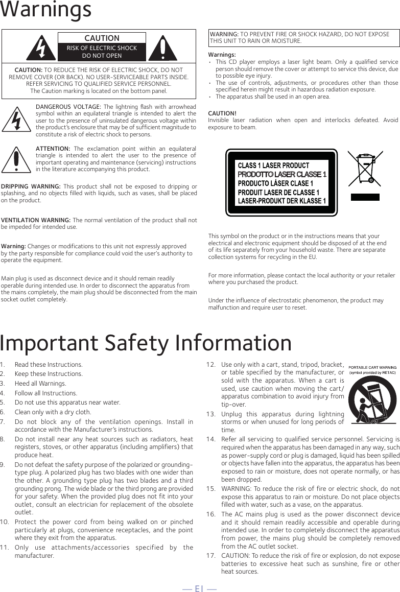 — E1 —WarningsImportant Safety Information1.  Read these Instructions.2.   Keep these Instructions.3.   Heed all Warnings.4.   Follow all Instructions.5.   Do not use this apparatus near water.6.   Clean only with a dry cloth.7.   Do not block any of the ventilation openings. Install in accordance with the Manufacturer’s instructions.8.   Do not install near any heat sources such as radiators, heat registers, stoves, or other apparatus (including amplifiers) that produce heat.9.   Do not defeat the safety purpose of the polarized or grounding-type plug. A polarized plug has two blades with one wider than the other. A grounding type plug has two blades and a third grounding prong. The wide blade or the third prong are provided for your safety. When the provided plug does not fit into your outlet, consult an electrician for replacement of the obsolete outlet.10.  Protect the power cord from being walked on or pinched particularly at plugs, convenience receptacles, and the point where they exit from the apparatus.11.  Only use attachments/accessories specified by the manufacturer.12.   Use only with a cart, stand, tripod, bracket, or table specified by the manufacturer, or sold with the apparatus. When a cart is used, use caution when moving the cart/apparatus combination to avoid injury from tip-over.13.   Unplug this apparatus during lightning storms or when unused for long periods of time.14.   Refer all servicing to qualified service personnel. Servicing is required when the apparatus has been damaged in any way, such as power-supply cord or plug is damaged, liquid has been spilled or objects have fallen into the apparatus, the apparatus has been exposed to rain or moisture, does not operate normally, or has been dropped.15.   WARNING: To reduce the risk of fire or electric shock, do not expose this apparatus to rain or moisture. Do not place objects filled with water, such as a vase, on the apparatus.16.   The AC mains plug is used as the power disconnect device and it should remain readily accessible and operable during intended use. In order to completely disconnect the apparatus from power, the mains plug should be completely removed from the AC outlet socket.17.   CAUTION: To reduce the risk of fire or explosion, do not expose batteries to excessive heat such as sunshine, fire or other  heat sources.CAUTION: TO REDUCE THE RISK OF ELECTRIC SHOCK, DO NOT REMOVE COVER (OR BACK). NO USER-SERVICEABLE PARTS INSIDE. REFER SERVICING TO QUALIFIED SERVICE PERSONNEL. The Caution marking is located on the bottom panel.DANGEROUS VOLTAGE: The lightning ﬂash with arrowhead symbol within an equilateral triangle is intended to alert the user to the presence of uninsulated dangerous voltage within the product’s enclosure that may be of sufficient magnitude to constitute a risk of electric shock to persons.ATTENTION: The exclamation point within an equilateral triangle is intended to alert the user to the presence of important operating and maintenance (servicing) instructions in the literature accompanying this product.DRIPPING WARNING: This product shall not be exposed to dripping or splashing, and no objects filled with liquids, such as vases, shall be placed on the product.VENTILATION WARNING: The normal ventilation of the product shall not be impeded for intended use.Warning: Changes or modifications to this unit not expressly approved by the party responsible for compliance could void the user’s authority to operate the equipment. Main plug is used as disconnect device and it should remain readily operable during intended use. In order to disconnect the apparatus from the mains completely, the main plug should be disconnected from the main socket outlet completely.CAUTIONRISK OF ELECTRIC SHOCKDO NOT OPENWARNING: TO PREVENT FIRE OR SHOCK HAZARD, DO NOT EXPOSE THIS UNIT TO RAIN OR MOISTURE.PRODOTTO LASER CLASSE 1This symbol on the product or in the instructions means that your electrical and electronic equipment should be disposed of at the end of its life separately from your household waste. There are separate collection systems for recycling in the EU.For more information, please contact the local authority or your retailer where you purchased the product.Under the influence of electrostatic phenomenon, the product may malfunction and require user to reset.Warnings:•  This CD player employs a laser light beam. Only a qualified service person should remove the cover or attempt to service this device, due to possible eye injury.•  The use of controls, adjustments, or procedures other than those specified herein might result in hazardous radiation exposure.•   The apparatus shall be used in an open area.CAUTION!Invisible laser radiation when open and interlocks defeated. Avoid exposure to beam.
