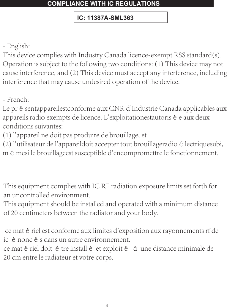 4COMPLIANCE WITH ,C REGULATIONS ,&amp;:$60/This equipment complies with IC RF radiation exposure limits set forth for an uncontrolled environment. This equipment should be installed and operated with a minimum distance of 20 centimeters between the radiator and your body. ce matériel est conforme aux limites d&apos;exposition aux rayonnements rf de ic énoncés dans un autre environnement. ce matériel doit être installé et exploité à une distance minimale de 20 cm entre le radiateur et votre corps. - English: This device complies with Industry Canada licence-exempt RSS standard(s). Operation is subject to the following two conditions: (1) This device may not cause interference, and (2) This device must accept any interference, including interference that may cause undesired operation of the device.- French:Le présentappareilestconforme aux CNR d&apos;Industrie Canada applicables aux appareils radio exempts de licence. L&apos;exploitationestautorisée aux deux conditions suivantes: (1) l&apos;appareil ne doit pas produire de brouillage, et (2) l&apos;utilisateur de l&apos;appareildoit accepter tout brouillageradioélectriquesubi, mêmesi le brouillageest susceptible d&apos;encompromettre le fonctionnement.