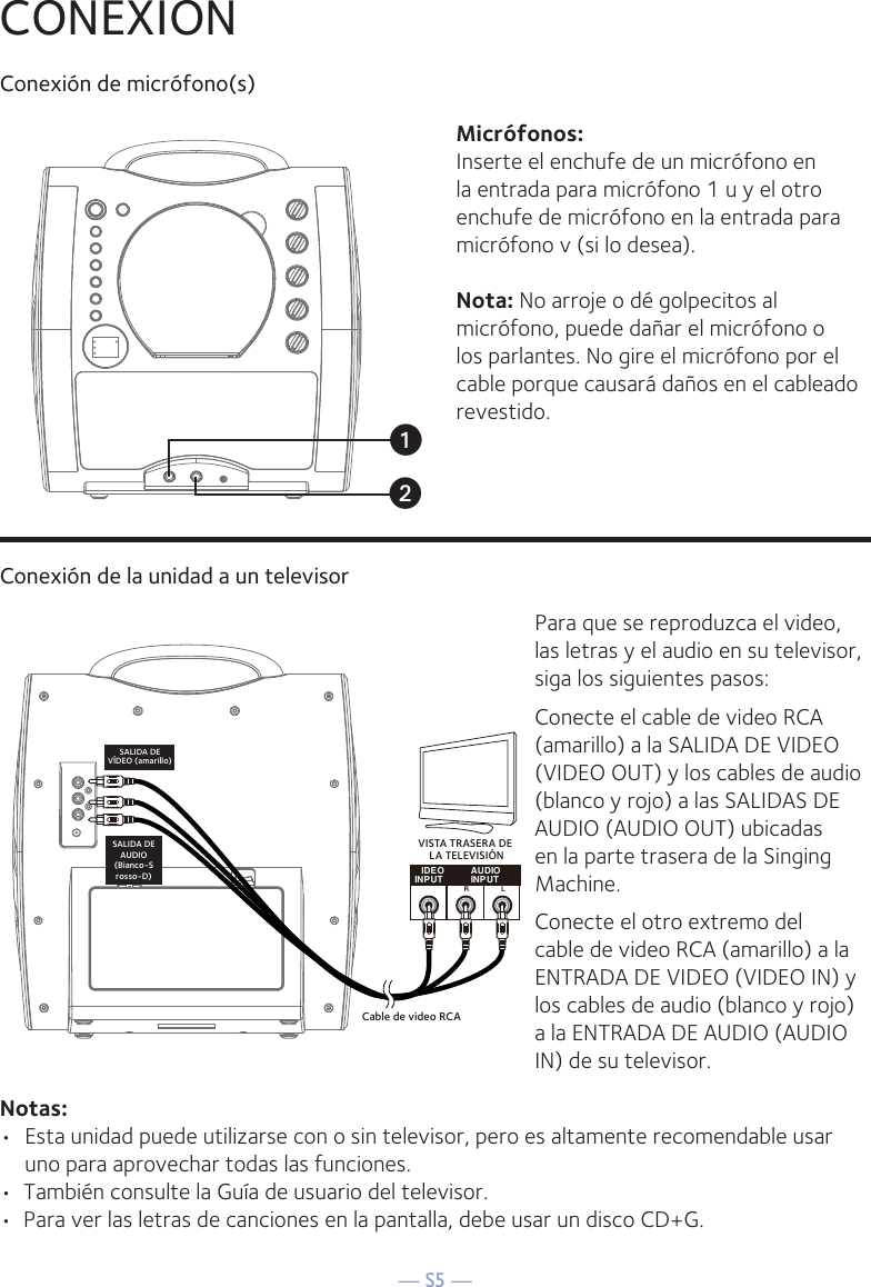 — S5 —CONEXIONConexión de micrófono(s)Micrófonos:Inserte el enchufe de un micrófono en la entrada para micrófono 1 u y el otro enchufe de micrófono en la entrada para micrófono v (si lo desea). Nota: No arroje o dé golpecitos al micrófono, puede dañar el micrófono o los parlantes. No gire el micrófono por el cable porque causará daños en el cableado revestido.Conexión de la unidad a un televisorIDE OINP UT AUDIOINP UTRLCable de video RCASALIDA DEVÍDEO (amarillo)SALIDA DEAUDIO(Bianco-Srosso-D)VISTA TRASERA DE LA TELEVISIÓNPara que se reproduzca el video, las letras y el audio en su televisor, siga los siguientes pasos:Conecte el cable de video RCA (amarillo) a la SALIDA DE VIDEO (VIDEO OUT) y los cables de audio (blanco y rojo) a las SALIDAS DE AUDIO (AUDIO OUT) ubicadas en la parte trasera de la Singing Machine.Conecte el otro extremo del cable de video RCA (amarillo) a la ENTRADA DE VIDEO (VIDEO IN) y los cables de audio (blanco y rojo) a la ENTRADA DE AUDIO (AUDIO IN) de su televisor.Notas: •  Esta unidad puede utilizarse con o sin televisor, pero es altamente recomendable usar uno para aprovechar todas las funciones.•  También consulte la Guía de usuario del televisor.•  Para ver las letras de canciones en la pantalla, debe usar un disco CD+G.uv