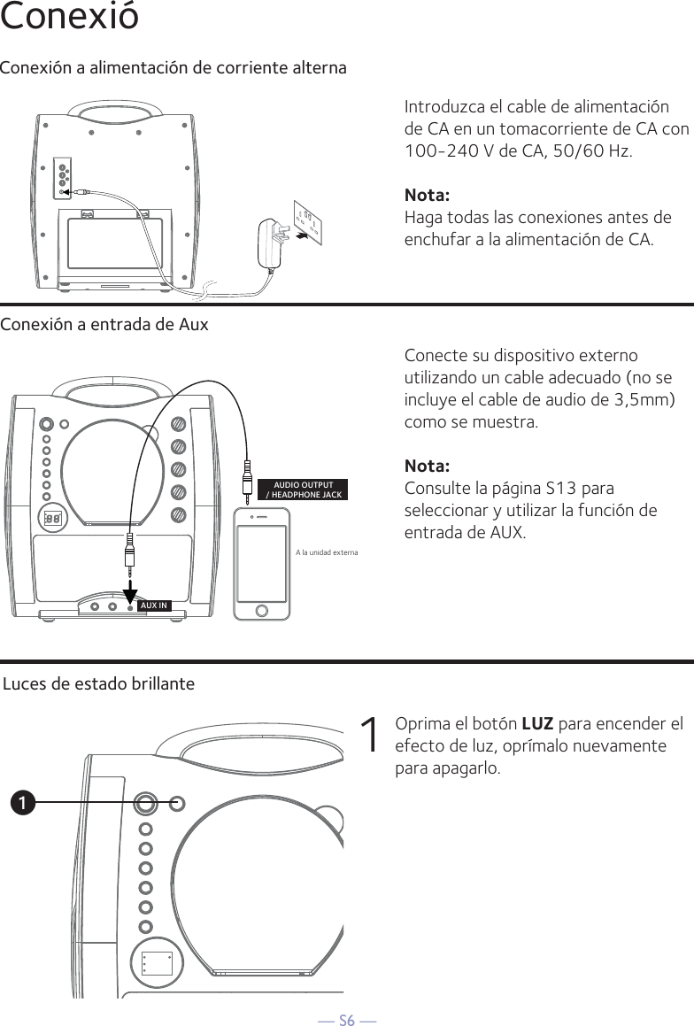 — S6 —ConexióConexión a alimentación de corriente alternaConexión a entrada de AuxIntroduzca el cable de alimentación de CA en un tomacorriente de CA con 100-240 V de CA, 50/60 Hz.Nota: Haga todas las conexiones antes de enchufar a la alimentación de CA. Conecte su dispositivo externo utilizando un cable adecuado (no se incluye el cable de audio de 3,5mm) como se muestra.Nota: Consulte la página S13 para seleccionar y utilizar la función de entrada de AUX.A la unidad externa AUDIO OUTPUT/ HEADPHONE JACKAUX INLuces de estado brillante1  Oprima el botón LUZ para encender el efecto de luz, oprímalo nuevamente para apagarlo.u