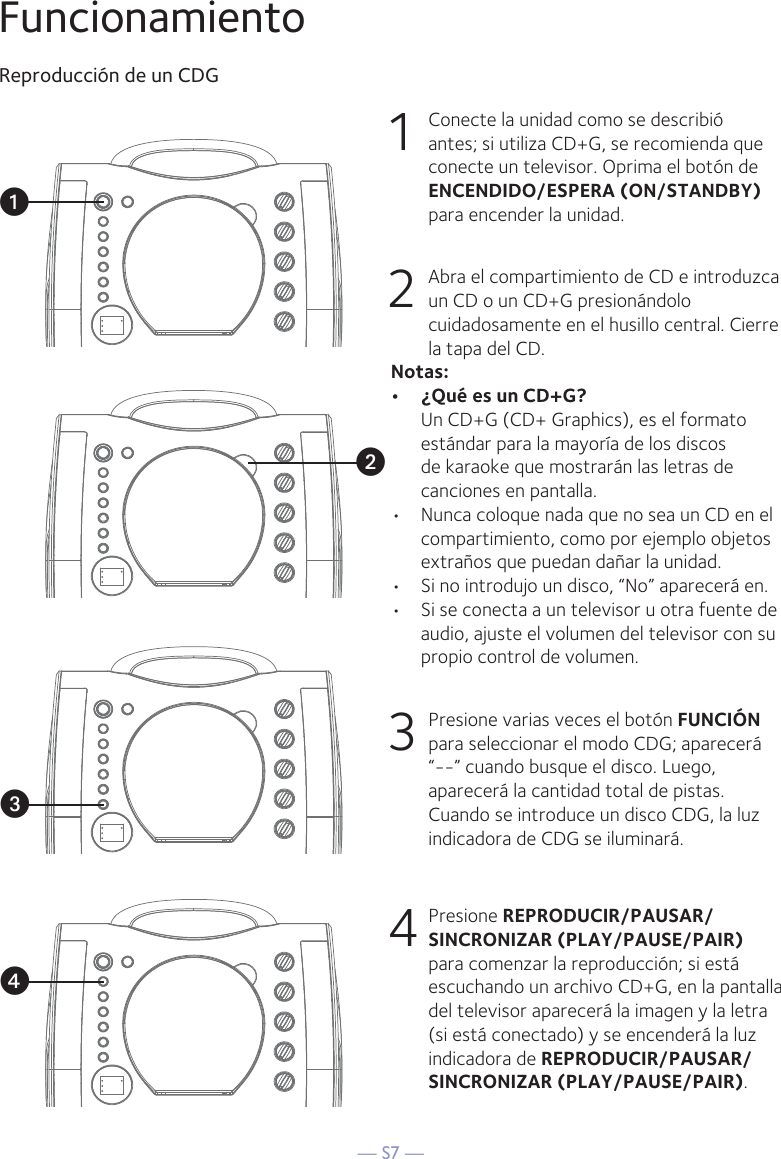 — S7 —FuncionamientoReproducción de un CDG1  Conecte la unidad como se describió antes; si utiliza CD+G, se recomienda que conecte un televisor. Oprima el botón de ENCENDIDO/ESPERA (ON/STANDBY) para encender la unidad.  2   Abra el compartimiento de CD e introduzca un CD o un CD+G presionándolo cuidadosamente en el husillo central. Cierre la tapa del CD. Notas: •  ¿Qué es un CD+G?  Un CD+G (CD+ Graphics), es el formato estándar para la mayoría de los discos de karaoke que mostrarán las letras de canciones en pantalla.•  Nunca coloque nada que no sea un CD en el compartimiento, como por ejemplo objetos extraños que puedan dañar la unidad.•  Si no introdujo un disco, “No” aparecerá en.•  Si se conecta a un televisor u otra fuente de audio, ajuste el volumen del televisor con su propio control de volumen.3   Presione varias veces el botón FUNCIÓN para seleccionar el modo CDG; aparecerá “--” cuando busque el disco. Luego, aparecerá la cantidad total de pistas. Cuando se introduce un disco CDG, la luz indicadora de CDG se iluminará.4 Presione REPRODUCIR/PAUSAR/ SINCRONIZAR (PLAY/PAUSE/PAIR) para comenzar la reproducción; si está escuchando un archivo CD+G, en la pantalla del televisor aparecerá la imagen y la letra (si está conectado) y se encenderá la luz indicadora de REPRODUCIR/PAUSAR/ SINCRONIZAR (PLAY/PAUSE/PAIR). vuwx