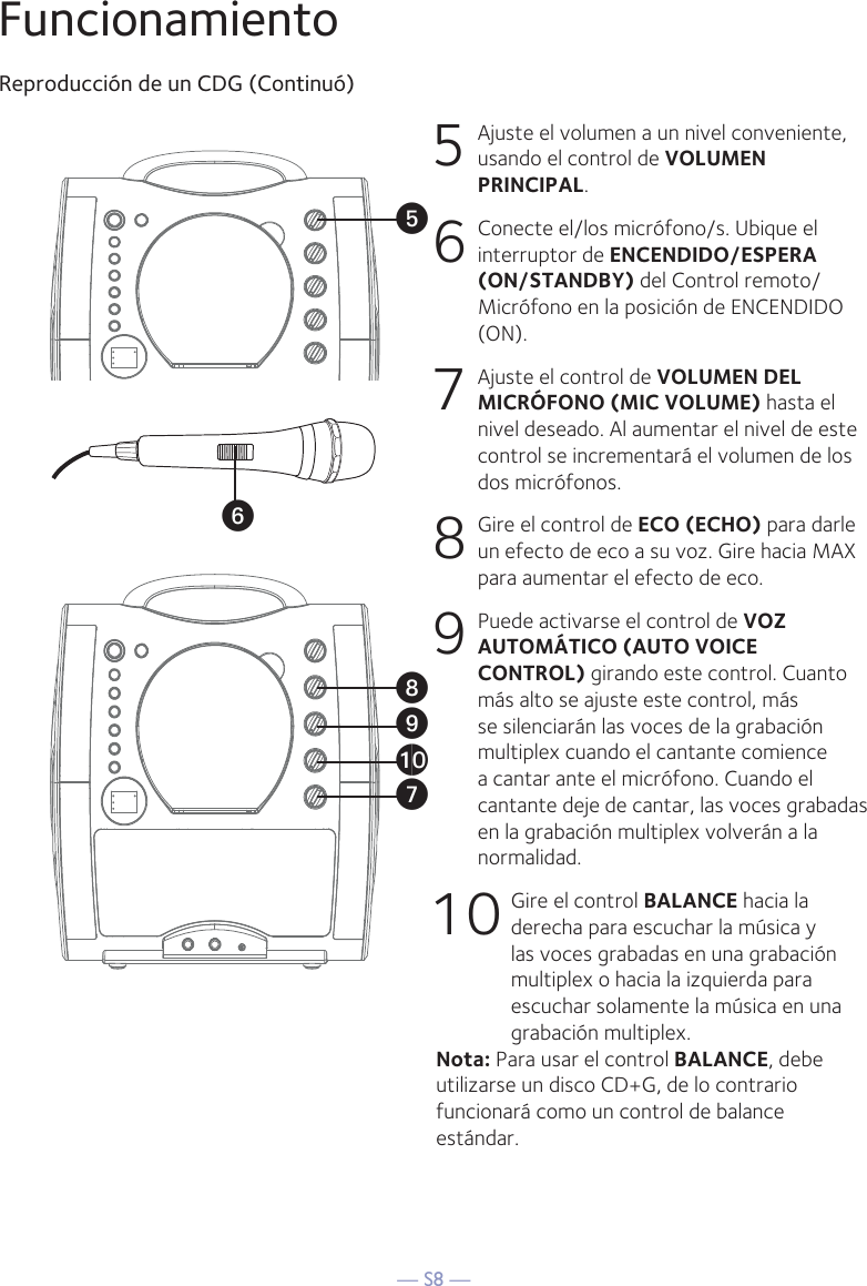 — S8 —FuncionamientoReproducción de un CDG (Continuó)5  Ajuste el volumen a un nivel conveniente, usando el control de VOLUMEN PRINCIPAL.    6   Conecte el/los micrófono/s. Ubique el interruptor de ENCENDIDO/ESPERA (ON/STANDBY) del Control remoto/Micrófono en la posición de ENCENDIDO (ON).7  Ajuste el control de VOLUMEN DEL MICRÓFONO (MIC VOLUME) hasta el nivel deseado. Al aumentar el nivel de este control se incrementará el volumen de los dos micrófonos.8   Gire el control de ECO (ECHO) para darle un efecto de eco a su voz. Gire hacia MAX para aumentar el efecto de eco.9   Puede activarse el control de VOZ AUTOMÁTICO (AUTO VOICE CONTROL) girando este control. Cuanto más alto se ajuste este control, más se silenciarán las voces de la grabación multiplex cuando el cantante comience a cantar ante el micrófono. Cuando el cantante deje de cantar, las voces grabadas en la grabación multiplex volverán a la normalidad.10 Gire el control BALANCE hacia la derecha para escuchar la música y las voces grabadas en una grabación multiplex o hacia la izquierda para escuchar solamente la música en una grabación multiplex.Nota: Para usar el control BALANCE, debe utilizarse un disco CD+G, de lo contrario funcionará como un control de balance estándar. UyVatXW