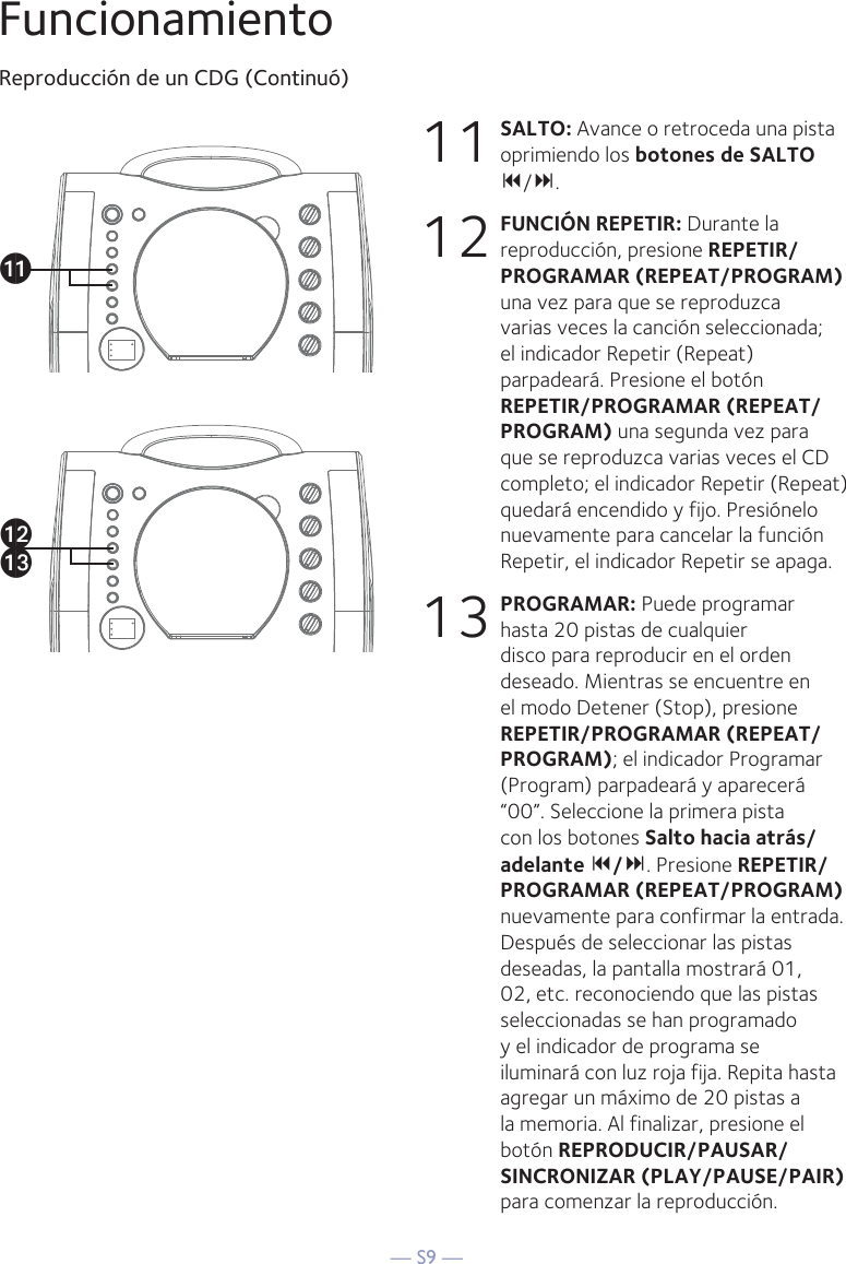— S9 —FuncionamientoReproducción de un CDG (Continuó)11 SALTO: Avance o retroceda una pista oprimiendo los botones de SALTO /.12 FUNCIÓN REPETIR: Durante la reproducción, presione REPETIR/PROGRAMAR (REPEAT/PROGRAM) una vez para que se reproduzca varias veces la canción seleccionada; el indicador Repetir (Repeat) parpadeará. Presione el botón REPETIR/PROGRAMAR (REPEAT/PROGRAM) una segunda vez para que se reproduzca varias veces el CD completo; el indicador Repetir (Repeat) quedará encendido y fijo. Presiónelo nuevamente para cancelar la función Repetir, el indicador Repetir se apaga.13 PROGRAMAR: Puede programar hasta 20 pistas de cualquier disco para reproducir en el orden deseado. Mientras se encuentre en el modo Detener (Stop), presione REPETIR/PROGRAMAR (REPEAT/PROGRAM); el indicador Programar (Program) parpadeará y aparecerá “00”. Seleccione la primera pista con los botones Salto hacia atrás/adelante /. Presione REPETIR/PROGRAMAR (REPEAT/PROGRAM) nuevamente para confirmar la entrada. Después de seleccionar las pistas deseadas, la pantalla mostrará 01, 02, etc. reconociendo que las pistas seleccionadas se han programado y el indicador de programa se iluminará con luz roja fija. Repita hasta agregar un máximo de 20 pistas a la memoria. Al finalizar, presione el botón REPRODUCIR/PAUSAR/ SINCRONIZAR (PLAY/PAUSE/PAIR) para comenzar la reproducción.akalam