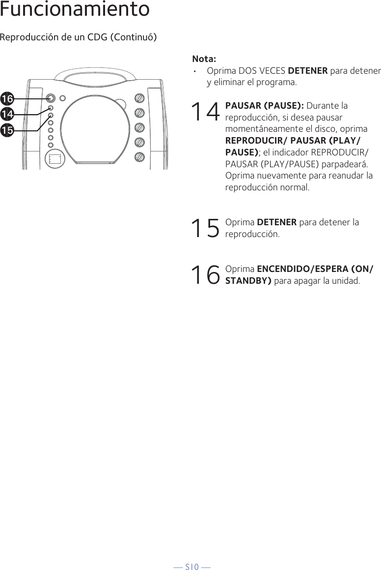 — S10 —FuncionamientoReproducción de un CDG (Continuó)Nota: •  Oprima DOS VECES DETENER para detener y eliminar el programa.14 PAUSAR (PAUSE): Durante la reproducción, si desea pausar momentáneamente el disco, oprima REPRODUCIR/ PAUSAR (PLAY/PAUSE); el indicador REPRODUCIR/PAUSAR (PLAY/PAUSE) parpadeará. Oprima nuevamente para reanudar la reproducción normal.15 Oprima DETENER para detener la reproducción.16 Oprima ENCENDIDO/ESPERA (ON/STANDBY) para apagar la unidad.apanao