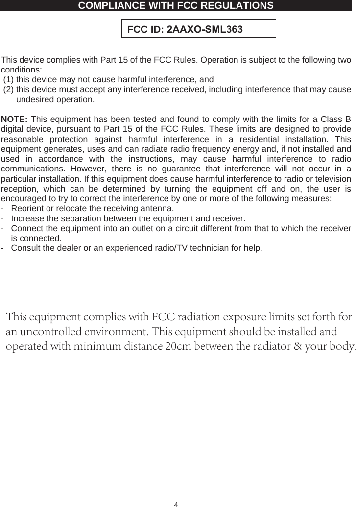 4COMPLIANCE WITH FCC REGULATIONS This device complies with Part 15 of the FCC Rules. Operation is subject to the following two conditions:(1) this device may not cause harmful interference, and   (2) this device must accept any interference received, including interference that may cause undesired operation. NOTE: This equipment has been tested and found to comply with the limits for a Class B digital device, pursuant to Part 15 of the FCC Rules. These limits are designed to provide reasonable protection against harmful interference in a residential installation. This equipment generates, uses and can radiate radio frequency energy and, if not installed and used in accordance with the instructions, may cause harmful interference to radio communications. However, there is no guarantee that interference will not occur in a particular installation. If this equipment does cause harmful interference to radio or television reception, which can be determined by turning the equipment off and on, the user is encouraged to try to correct the interference by one or more of the following measures: -  Reorient or relocate the receiving antenna. -  Increase the separation between the equipment and receiver. -  Connect the equipment into an outlet on a circuit different from that to which the receiver is connected. -  Consult the dealer or an experienced radio/TV technician for help. FCC ID: $$;260/This equipment complies with FCC radiation exposure limits set forth for an uncontrolled environment. This equipment should be installed and operated with minimum distance 20cm between the radiator &amp; your body.