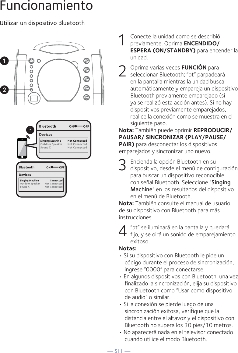 — S11 —FuncionamientoUtilizar un dispositivo Bluetooth1  Conecte la unidad como se describió previamente. Oprima ENCENDIDO/ESPERA (ON/STANDBY) para encender la unidad.2  Oprima varias veces FUNCIÓN para seleccionar Bluetooth; “bt” parpadeará en la pantalla mientras la unidad busca automáticamente y empareja un dispositivo Bluetooth previamente emparejado (si ya se realizó esta acción antes). Si no hay dispositivos previamente emparejados, realice la conexión como se muestra en el siguiente paso.Nota: También puede oprimir REPRODUCIR/ PAUSAR/ SINCRONIZAR (PLAY/PAUSE/PAIR) para desconectar los dispositivos emparejados y sincronizar uno nuevo.  3  Encienda la opción Bluetooth en su dispositivo, desde el menú de configuración para buscar un dispositivo reconocible con señal Bluetooth. Seleccione “Singing Machine” en los resultados del dispositivo en el menú de Bluetooth.Nota: También consulte el manual de usuario de su dispositivo con Bluetooth para más instrucciones.  4    “bt” se iluminará en la pantalla y quedará fijo, y se oirá un sonido de emparejamiento exitoso. Notas: • Si su dispositivo con Bluetooth le pide un código durante el proceso de sincronización, ingrese “0000” para conectarse.• En algunos dispositivos con Bluetooth, una vez finalizado la sincronización, elija su dispositivo con Bluetooth como “Usar como dispositivo de audio” o similar.• Si la conexión se pierde luego de una sincronización exitosa, verifique que la distancia entre el altavoz y el dispositivo con Bluetooth no supera los 30 pies/10 metros.• No aparecerá nada en el televisor conectado cuando utilice el modo Bluetooth.3uv