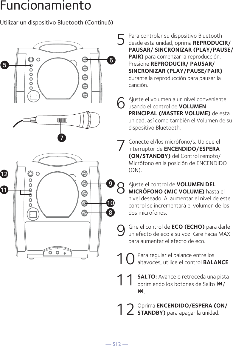 — S12 —FuncionamientoUtilizar un dispositivo Bluetooth (Continuó)5  Para controlar su dispositivo Bluetooth desde esta unidad, oprima REPRODUCIR/ PAUSAR/ SINCRONIZAR (PLAY/PAUSE/PAIR) para comenzar la reproducción. Presione REPRODUCIR/ PAUSAR/ SINCRONIZAR (PLAY/PAUSE/PAIR) durante la reproducción para pausar la canción.6   Ajuste el volumen a un nivel conveniente usando el control de VOLUMEN PRINCIPAL (MASTER VOLUME) de esta unidad, así como también el Volumen de su dispositivo Bluetooth.  7   Conecte el/los micrófono/s. Ubique el interruptor de ENCENDIDO/ESPERA (ON/STANDBY) del Control remoto/Micrófono en la posición de ENCENDIDO (ON).8   Ajuste el control de VOLUMEN DEL MICRÓFONO (MIC VOLUME) hasta el nivel deseado. Al aumentar el nivel de este control se incrementará el volumen de los dos micrófonos.9  Gire el control de ECO (ECHO) para darle un efecto de eco a su voz. Gire hacia MAX para aumentar el efecto de eco.10 Para regular el balance entre los altavoces, utilice el control BALANCE.11 SALTO: Avance o retroceda una pista oprimiendo los botones de Salto / .12 Oprima ENCENDIDO/ESPERA (ON/STANDBY) para apagar la unidad.VyUatXalakW