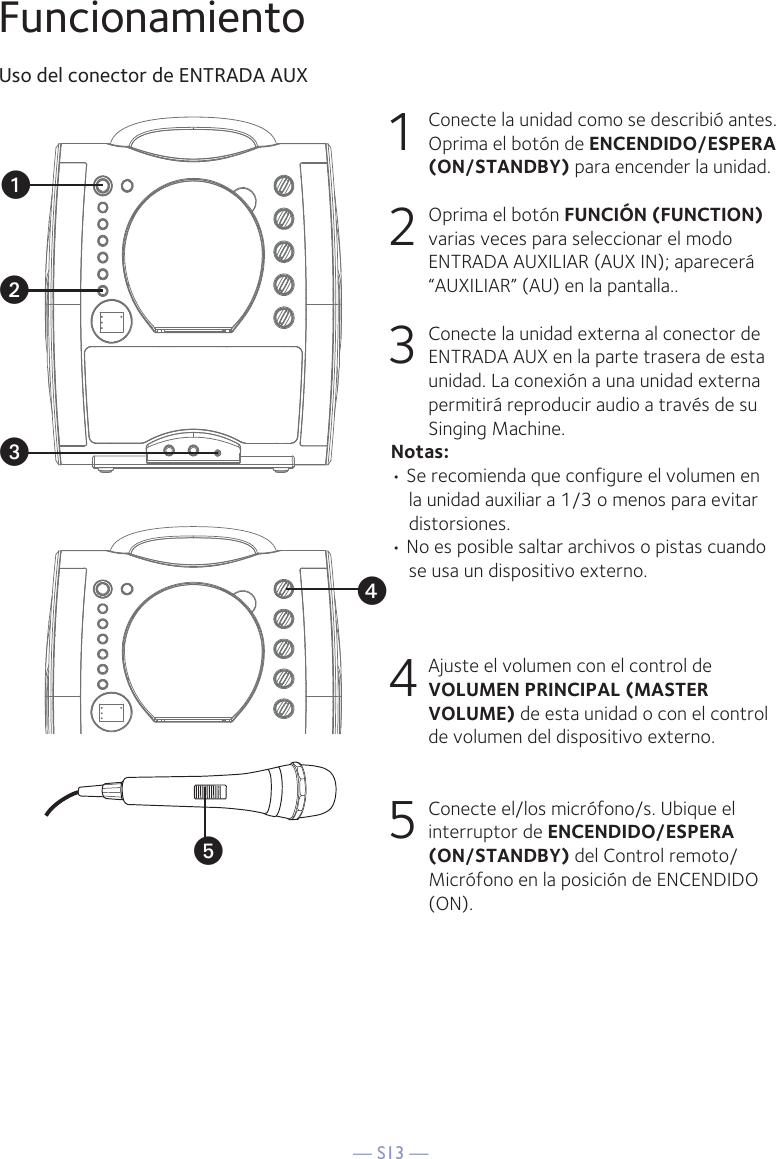 — S13 —yFuncionamientoUso del conector de ENTRADA AUX1  Conecte la unidad como se describió antes. Oprima el botón de ENCENDIDO/ESPERA (ON/STANDBY) para encender la unidad. 2   Oprima el botón FUNCIÓN (FUNCTION) varias veces para seleccionar el modo ENTRADA AUXILIAR (AUX IN); aparecerá “AUXILIAR” (AU) en la pantalla.. 3   Conecte la unidad externa al conector de ENTRADA AUX en la parte trasera de esta unidad. La conexión a una unidad externa permitirá reproducir audio a través de su Singing Machine. Notas:• Se recomienda que configure el volumen en la unidad auxiliar a 1/3 o menos para evitar distorsiones.• No es posible saltar archivos o pistas cuando se usa un dispositivo externo.4  Ajuste el volumen con el control de VOLUMEN PRINCIPAL (MASTER VOLUME) de esta unidad o con el control de volumen del dispositivo externo.5  Conecte el/los micrófono/s. Ubique el interruptor de ENCENDIDO/ESPERA (ON/STANDBY) del Control remoto/Micrófono en la posición de ENCENDIDO (ON).xuvw