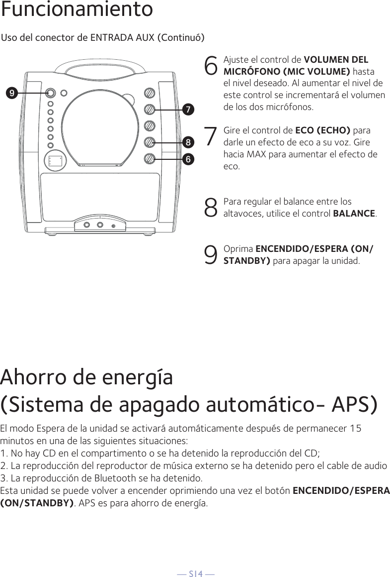 — S14 —FuncionamientoUso del conector de ENTRADA AUX (Continuó)6  Ajuste el control de VOLUMEN DEL MICRÓFONO (MIC VOLUME) hasta el nivel deseado. Al aumentar el nivel de este control se incrementará el volumen de los dos micrófonos.7  Gire el control de ECO (ECHO) para darle un efecto de eco a su voz. Gire hacia MAX para aumentar el efecto de eco.8  Para regular el balance entre los altavoces, utilice el control BALANCE.9 Oprima ENCENDIDO/ESPERA (ON/STANDBY) para apagar la unidad.WV XUAhorro de energía(Sistema de apagado automático- APS)El modo Espera de la unidad se activará automáticamente después de permanecer 15 minutos en una de las siguientes situaciones:1. No hay CD en el compartimento o se ha detenido la reproducción del CD;2. La reproducción del reproductor de música externo se ha detenido pero el cable de audio3. La reproducción de Bluetooth se ha detenido.Esta unidad se puede volver a encender oprimiendo una vez el botón ENCENDIDO/ESPERA (ON/STANDBY). APS es para ahorro de energía.