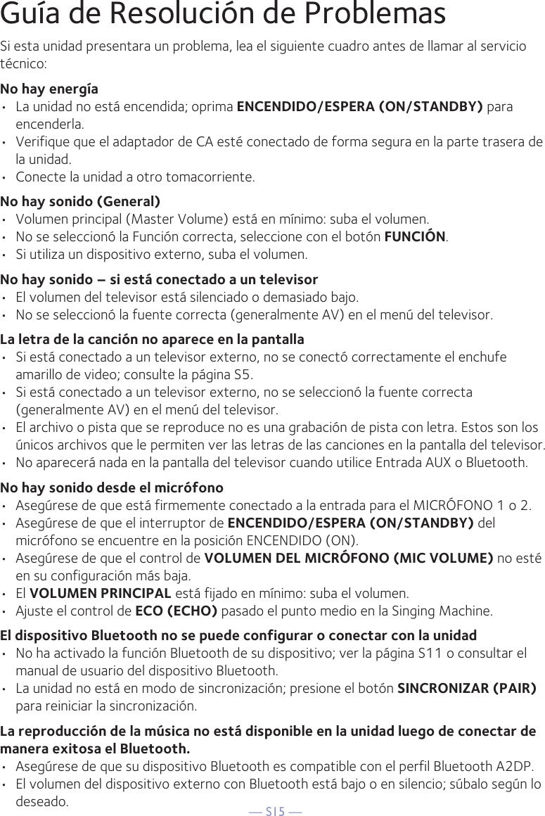 — S15 —Guía de Resolución de ProblemasSi esta unidad presentara un problema, lea el siguiente cuadro antes de llamar al servicio técnico:No hay energía•  La unidad no está encendida; oprima ENCENDIDO/ESPERA (ON/STANDBY) para encenderla.•  Verifique que el adaptador de CA esté conectado de forma segura en la parte trasera de la unidad.•  Conecte la unidad a otro tomacorriente.No hay sonido (General)•  Volumen principal (Master Volume) está en mínimo: suba el volumen.•  No se seleccionó la Función correcta, seleccione con el botón FUNCIÓN.•  Si utiliza un dispositivo externo, suba el volumen.No hay sonido – si está conectado a un televisor•  El volumen del televisor está silenciado o demasiado bajo.•  No se seleccionó la fuente correcta (generalmente AV) en el menú del televisor.La letra de la canción no aparece en la pantalla•  Si está conectado a un televisor externo, no se conectó correctamente el enchufe amarillo de video; consulte la página S5.•  Si está conectado a un televisor externo, no se seleccionó la fuente correcta (generalmente AV) en el menú del televisor.•  El archivo o pista que se reproduce no es una grabación de pista con letra. Estos son los únicos archivos que le permiten ver las letras de las canciones en la pantalla del televisor.•  No aparecerá nada en la pantalla del televisor cuando utilice Entrada AUX o Bluetooth.No hay sonido desde el micrófono•  Asegúrese de que está firmemente conectado a la entrada para el MICRÓFONO 1 o 2.•  Asegúrese de que el interruptor de ENCENDIDO/ESPERA (ON/STANDBY) del micrófono se encuentre en la posición ENCENDIDO (ON).•  Asegúrese de que el control de VOLUMEN DEL MICRÓFONO (MIC VOLUME) no esté en su configuración más baja.• El VOLUMEN PRINCIPAL está fijado en mínimo: suba el volumen.•  Ajuste el control de ECO (ECHO) pasado el punto medio en la Singing Machine.El dispositivo Bluetooth no se puede configurar o conectar con la unidad•  No ha activado la función Bluetooth de su dispositivo; ver la página S11 o consultar el manual de usuario del dispositivo Bluetooth.•  La unidad no está en modo de sincronización; presione el botón SINCRONIZAR (PAIR) para reiniciar la sincronización.La reproducción de la música no está disponible en la unidad luego de conectar de manera exitosa el Bluetooth.•  Asegúrese de que su dispositivo Bluetooth es compatible con el perfil Bluetooth A2DP.•  El volumen del dispositivo externo con Bluetooth está bajo o en silencio; súbalo según lo deseado.