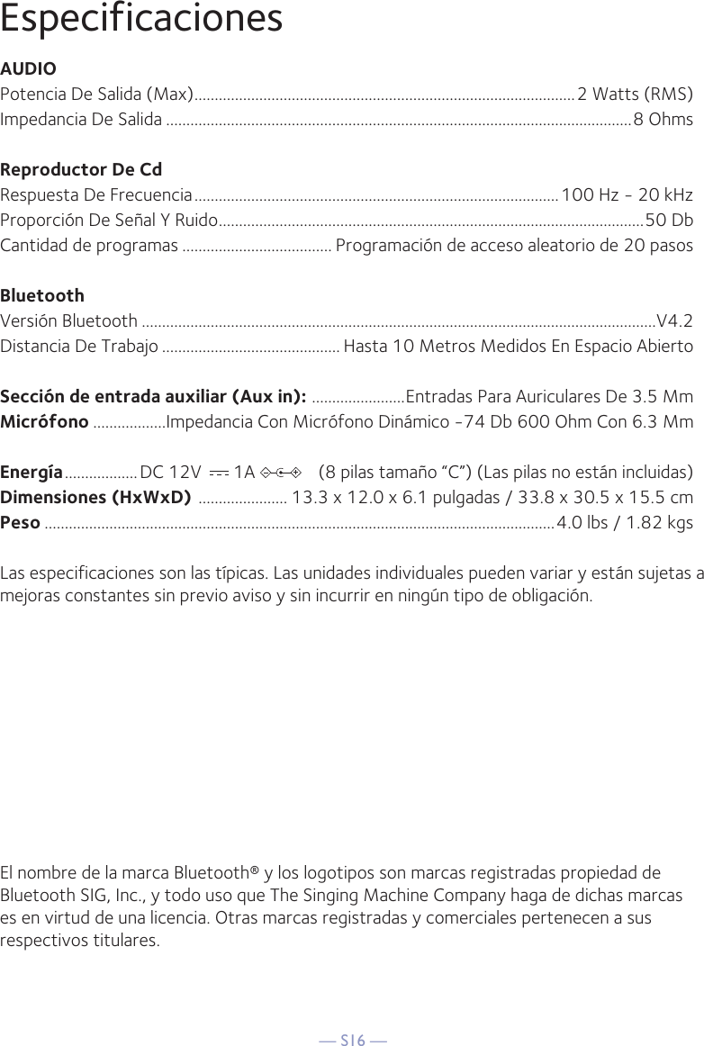 — S16 —EspecificacionesAUDIOPotencia De Salida (Max) ..............................................................................................2 Watts (RMS)Impedancia De Salida ...................................................................................................................8 OhmsReproductor De CdRespuesta De Frecuencia ..........................................................................................100 Hz - 20 kHzProporción De Señal Y Ruido .........................................................................................................50 DbCantidad de programas ..................................... Programación de acceso aleatorio de 20 pasosBluetoothVersión Bluetooth ...............................................................................................................................V4.2Distancia De Trabajo ............................................ Hasta 10 Metros Medidos En Espacio AbiertoSección de entrada auxiliar (Aux in):  .......................Entradas Para Auriculares De 3.5 MmMicrófono ..................Impedancia Con Micrófono Dinámico -74 Db 600 Ohm Con 6.3 MmEnergía ..................DC 12V       1A              (8 pilas tamaño “C”) (Las pilas no están incluidas)Dimensiones (HxWxD)  ...................... 13.3 x 12.0 x 6.1 pulgadas / 33.8 x 30.5 x 15.5 cmPeso ..............................................................................................................................4.0 lbs / 1.82 kgsLas especificaciones son las típicas. Las unidades individuales pueden variar y están sujetas a mejoras constantes sin previo aviso y sin incurrir en ningún tipo de obligación.El nombre de la marca Bluetooth® y los logotipos son marcas registradas propiedad de Bluetooth SIG, Inc., y todo uso que The Singing Machine Company haga de dichas marcas es en virtud de una licencia. Otras marcas registradas y comerciales pertenecen a sus respectivos titulares.