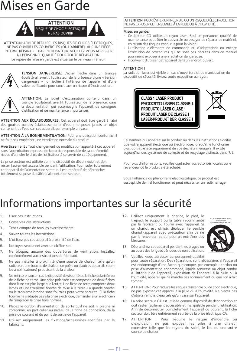 — F1 —Mises en GardeInformations importantes sur la sécurité1.  Lisez ces instructions.2.   Conservez ces instructions.3.   Tenez compte de tous les avertissements.4.   Suivez toutes les instructions.5.   N’utilisez pas cet appareil à proximité de l’eau.6.   Nettoyez seulement avec un chiffon sec.7.   Ne bloquez aucune des ouvertures de ventilation. Installez conformément aux instructions du fabricant.8.   Ne pas installer à proximité d’une source de chaleur telle qu’un radiateur, une bouche de chaleur, un poêle ou d’autres appareils (dont les amplificateurs) produisant de la chaleur9.   Ne retirez en aucun cas le dispositif de sécurité de la fiche polarisée ou de la fiche de terre. Une prise polarisée est composée de deux fiches dont l’une est plus large que l’autre. Une fiche de terre comporte deux lames et une troisième broche de mise à la terre. La grande broche ou la troisième broche sont fournies pour votre sécurité. Si la fiche fournie ne s’adapte pas à la prise électrique, demander à un électricien de remplacer la prise hors normes.10.   Placez le cordon d’alimentation de sorte qu’il ne soit ni piétiné ni comprimé, en particulier au niveau de la fiche de connexion, de la prise de courant et du point de sortie de l’appareil.11.   Utilisez uniquement les fixations/accessoires spécifiés par le fabricant.12.   Utilisez uniquement le chariot, le pied, le trépied, le support ou la table recommandé par le fabricant ou fourni avec l’appareil. Si un chariot est utilisé, déplacer l’ensemble chariot-appareil avec précaution afin de ne pas le renverser, ce qui pourrait entraîner des blessures.13.   Débranchez cet appareil pendant les orages ou au cours des longues périodes de non utilisation.14.   Veuillez vous adresser au personnel qualifié pour toute réparation. Des réparations sont nécessaires si l’appareil est endommagé d’une façon quelconque, par exemple : cordon ou prise d’alimentation endommagé, liquide renversé ou objet tombé à l’intérieur de l’appareil, exposition de l’appareil à la pluie ou à l’humidité, appareil qui ne marche pas normalement ou que l’on a fait tomber.15.   ATTENTION : Pour réduire les risques d’incendie ou de choc électrique, ne pas exposer cet appareil à la pluie ou à l’humidité. Ne placez pas d’objets remplis d’eau tels qu’un vase sur l’appareil.16.   La prise secteur CA est utilisée comme dispositif de déconnexion et doit rester facilement accessible et manipulable pendant l’utilisation. Afin de déconnecter complètement l’appareil du courant, la fiche secteur doit être entièrement retirée de la prise électrique CA.17.   ATTENTION : Pour réduire le risque d’incendie ou d’explosion, ne pas exposer les piles à une chaleur excessive telle que les rayons du soleil, le feu ou une autre  source de chaleur.ATTENTION CHARIOT DE TRANSPORT (symbole fourni par RETAC)ATTENTION: AFIN DE RÉDUIRE LES RISQUES DE CHOCS ÉLECTRIQUES, NE PAS OUVRIR LES COUVERCLES (OU L’ARRIÈRE). AUCUNE PIÈCE INTERNE RÉPARABLE PAR L’UTILISATEUR. VEUILLEZ VOUS ADRESSER AU PERSONNEL QUALIFIÉ POUR TOUTE RÉPARATION. Le repère de mise en garde est situé sur le panneau inférieur.TENSION DANGEREUSE: L’éclair fléché dans un triangle équilatéral, avertit l’utilisateur de la présence d’une « tension dangereuse » non isolée à l’intérieur de l’appareil et d’une valeur suffisante pour constituer un risque d’électrocution.ATTENTION: Le point d’exclamation contenu dans un triangle équilatéral, avertit l’utilisateur de la présence, dans la documentation qui accompagne l’appareil, de consignes d’utilisation et de maintenance importantes.ATTENTION AUX ÉCLABOUSSURES: Cet appareil doit être gardé à l’abri des gouttes ou des éclaboussements d’eau ; ne posez jamais un objet contenant de l’eau sur cet appareil, par exemple un vase.ATTENTION À LA BONNE VENTILATION: Pour une utilisation conforme, il ne faut pas empêcher une ventilation normale du produit.Avertissement : Tout changement ou modification apporté à cet appareil sans l’approbation expresse de la partie responsable de sa conformité risque d’annuler le droit de l’utilisateur à se servir de cet équipement. La prise secteur est utilisée comme dispositif de déconnexion et doit rester facilement accessible pendant l’utilisation. Pour isoler totalement cet appareil de l’alimentation secteur, il est impératif de débrancher totalement sa prise du câble d’alimentation secteur.ATTENTIONRISQUE DE CHOC ÉLECTRIQUE. NE PAS OUVRIRATTENTION: POUR ÉVITER UN INCENDIE OU UN RISQUE D’ÉLECTROCUTION NE PAS EXPOSER CET ENSEMBLE À LA PLUIE OU À L’HUMIDITÉ.PRODOTTO LASER CLASSE 1Ce symbole qui apparaît sur le produit ou dans les instructions signifie que votre appareil électrique ou électronique, lorsqu’il ne fonctionne plus, doit être jeté séparément de vos déchets ménagers. Il existe aujourd’hui des systèmes de collecte et de recyclage distincts dans l’UE.Pour plus d’informations, veuillez contacter vos autorités locales ou le revendeur où le produit a été acheté.Sous l’influence du phénomène électrostatique, ce produit est susceptible de mal fonctionner et peut nécessiter un redémarrage.Mises en garde:•  Ce lecteur CD utilise un rayon laser. Seul un personnel qualifié de maintenance peut ôter le couvercle ou essayer de réparer ce matériel, en raison des risques encourus pour la vision.•  L’utilisation d’éléments de commande ou d’adaptations ou encore l’exécution de procédures qui ne sont pas décrites dans ce manuel pourraient exposer à une irradiation dangereuse.•   Il convient d’utiliser cet appareil dans un endroit ouvert.ATTENTION !La radiation laser est visible en cas d’ouverture et de manipulation dudispositif de sécurité. Évitez toute exposition au rayon.