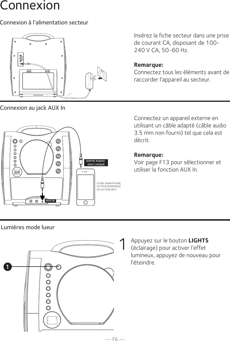 — F6 —ConnexionConnexion à l’alimentation secteurConnexion au jack AUX InInsérez la fiche secteur dans une prise de courant CA, disposant de 100-240 V CA, 50-60 Hz. Remarque: Connectez tous les éléments avant de raccorder l’appareil au secteur. Connectez un appareil externe en utilisant un câble adapté (câble audio 3.5 mm non fourni) tel que cela est décrit.Remarque: Voir page F13 pour sélectionner et utiliser la fonction AUX In.VOTRE SMARTPHONE,LECTEUR NUMERIQUE OU LECTEUR MP3SORTIE AUDIO/ JACK CASQUEAUX INLumières mode lueur1  Appuyez sur le bouton LIGHTS (éclairage) pour activer l’effet lumineux, appuyez de nouveau pour l’éteindre.u