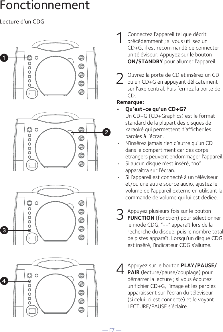 — F7 —FonctionnementLecture d’un CDG1  Connectez l’appareil tel que décrit précédemment ; si vous utilisez un CD+G, il est recommandé de connecter un téléviseur. Appuyez sur le bouton  ON/STANDBY pour allumer l’appareil. 2   Ouvrez la porte de CD et insérez un CD ou un CD+G en appuyant délicatement sur l’axe central. Puis fermez la porte de CD. Remarque: •  Qu’est-ce qu’un CD+G?  Un CD+G (CD+Graphics) est le format standard de la plupart des disques de karaoké qui permettent d’afficher les paroles à l’écran.•  N’insérez jamais rien d’autre qu’un CD dans le compartiment car des corps étrangers peuvent endommager l’appareil.•  Si aucun disque n’est inséré, “no” apparaîtra sur l’écran.•   Si l’appareil est connecté à un téléviseur et/ou une autre source audio, ajustez le volume de l’appareil externe en utilisant la commande de volume qui lui est dédiée.3   Appuyez plusieurs fois sur le bouton FUNCTION (fonction) pour sélectionner le mode CDG; “--” apparaît lors de la recherche du disque, puis le nombre total de pistes apparaît. Lorsqu’un disque CDG est inséré, l’indicateur CDG s’allume.4  Appuyez sur le bouton PLAY/PAUSE/PAIR (lecture/pause/couplage) pour démarrer la lecture ; si vous écoutez un fichier CD+G, l’image et les paroles apparaissent sur l’écran du téléviseur (si celui-ci est connecté) et le voyant LECTURE/PAUSE s’éclaire.vuwx