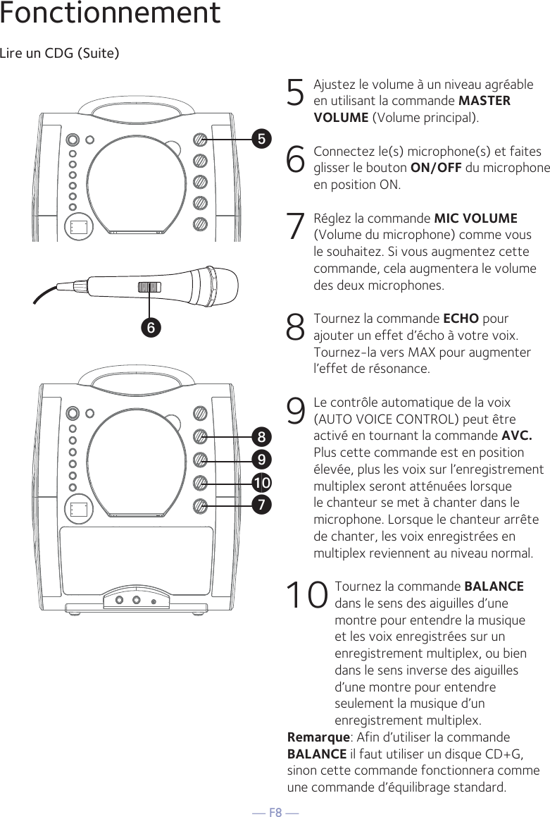 — F8 —FonctionnementLire un CDG (Suite)5  Ajustez le volume à un niveau agréable en utilisant la commande MASTER VOLUME (Volume principal).    6   Connectez le(s) microphone(s) et faites glisser le bouton ON/OFF du microphone en position ON.7  Réglez la commande MIC VOLUME (Volume du microphone) comme vous le souhaitez. Si vous augmentez cette commande, cela augmentera le volume des deux microphones.8   Tournez la commande ECHO pour ajouter un effet d’écho à votre voix. Tournez-la vers MAX pour augmenter l’effet de résonance.9   Le contrôle automatique de la voix (AUTO VOICE CONTROL) peut être activé en tournant la commande AVC. Plus cette commande est en position élevée, plus les voix sur l’enregistrement multiplex seront atténuées lorsque le chanteur se met à chanter dans le microphone. Lorsque le chanteur arrête de chanter, les voix enregistrées en multiplex reviennent au niveau normal.10 Tournez la commande BALANCE dans le sens des aiguilles d’une montre pour entendre la musique et les voix enregistrées sur un enregistrement multiplex, ou bien dans le sens inverse des aiguilles d’une montre pour entendre seulement la musique d’un enregistrement multiplex.Remarque: Afin d’utiliser la commande BALANCE il faut utiliser un disque CD+G, sinon cette commande fonctionnera comme une commande d’équilibrage standard. UyVatXW