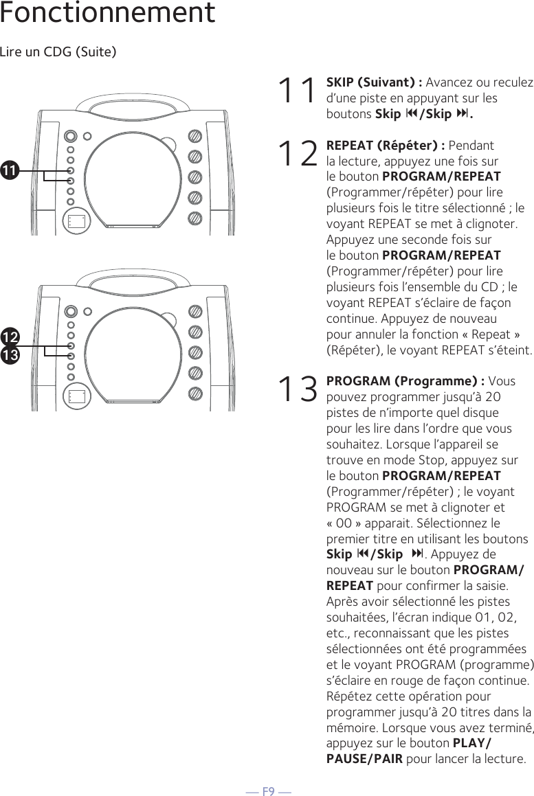 — F9 —FonctionnementLire un CDG (Suite)11 SKIP (Suivant) : Avancez ou reculez d’une piste en appuyant sur les boutons Skip /Skip .12 REPEAT (Répéter) : Pendant la lecture, appuyez une fois sur le bouton PROGRAM/REPEAT (Programmer/répéter) pour lire plusieurs fois le titre sélectionné ; le voyant REPEAT se met à clignoter. Appuyez une seconde fois sur le bouton PROGRAM/REPEAT (Programmer/répéter) pour lire plusieurs fois l’ensemble du CD ; le voyant REPEAT s’éclaire de façon continue. Appuyez de nouveau pour annuler la fonction « Repeat » (Répéter), le voyant REPEAT s’éteint.13 PROGRAM (Programme) : Vous pouvez programmer jusqu’à 20 pistes de n’importe quel disque pour les lire dans l’ordre que vous souhaitez. Lorsque l’appareil se trouve en mode Stop, appuyez sur le bouton PROGRAM/REPEAT (Programmer/répéter) ; le voyant PROGRAM se met à clignoter et « 00 » apparait. Sélectionnez le premier titre en utilisant les boutons Skip /Skip. Appuyez de nouveau sur le bouton PROGRAM/REPEAT pour confirmer la saisie. Après avoir sélectionné les pistes souhaitées, l’écran indique 01, 02, etc., reconnaissant que les pistes sélectionnées ont été programmées et le voyant PROGRAM (programme) s’éclaire en rouge de façon continue. Répétez cette opération pour programmer jusqu’à 20 titres dans la mémoire. Lorsque vous avez terminé, appuyez sur le bouton PLAY/PAUSE/PAIR pour lancer la lecture.akalam