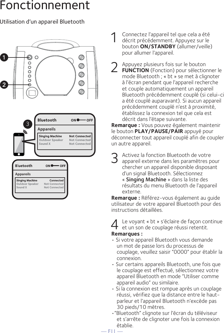 — F11 —FonctionnementUtilisation d’un appareil Bluetooth1  Connectez l’appareil tel que cela a été décrit précédemment. Appuyez sur le bouton ON/STANDBY (allumer/veille) pour allumer l’appareil.2  Appuyez plusieurs fois sur le bouton FUNCTION (Fonction) pour sélectionner le mode Bluetooth ; « bt » se met à clignoter à l’écran pendant que l’appareil recherche et couple automatiquement un appareil Bluetooth précédemment couplé (si celui-ci a été couplé auparavant). Si aucun appareil précédemment couplé n’est à proximité, établissez la connexion tel que cela est décrit dans l’étape suivante.Remarque : Vous pouvez également maintenir le bouton PLAY/PAUSE/PAIR appuyé pour déconnecter tout appareil couplé afin de coupler un autre appareil.    3  Activez la fonction Bluetooth de votre appareil externe dans les paramètres pour chercher un appareil disponible disposant d’un signal Bluetooth. Sélectionnez « Singing Machine » dans la liste des résultats du menu Bluetooth de l’appareil externe.Remarque : Référez-vous également au guide utilisateur de votre appareil Bluetooth pour des instructions détaillées.  4    Le voyant « bt » s’éclaire de façon continue et un son de couplage réussi retentit.Remarques : • Si votre appareil Bluetooth vous demande un mot de passe lors du processus de couplage, veuillez saisir “0000” pour établir la connexion. • Sur certains appareils Bluetooth, une fois que le couplage est effectué, sélectionnez votre appareil Bluetooth en mode “Utiliser comme appareil audio” ou similaire.• Si la connexion est rompue après un couplage réussi, vérifiez que la distance entre le haut-parleur et l’appareil Bluetooth n’excède pas 30 pieds/10 mètres.•“Bluetooth” clignote sur l’écran du téléviseur et s’arrête de clignoter une fois la connexion établie.3AppareilsAppareilsuv