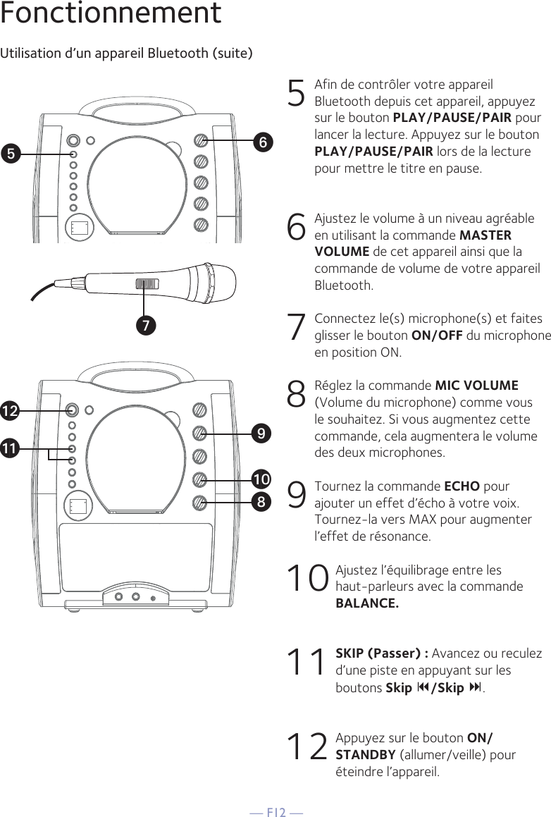 — F12 —FonctionnementUtilisation d’un appareil Bluetooth (suite)5  Afin de contrôler votre appareil Bluetooth depuis cet appareil, appuyez sur le bouton PLAY/PAUSE/PAIR pour lancer la lecture. Appuyez sur le bouton PLAY/PAUSE/PAIR lors de la lecture pour mettre le titre en pause.  6   Ajustez le volume à un niveau agréable en utilisant la commande MASTER VOLUME de cet appareil ainsi que la commande de volume de votre appareil Bluetooth.  7   Connectez le(s) microphone(s) et faites glisser le bouton ON/OFF du microphone en position ON.8   Réglez la commande MIC VOLUME (Volume du microphone) comme vous le souhaitez. Si vous augmentez cette commande, cela augmentera le volume des deux microphones.9  Tournez la commande ECHO pour ajouter un effet d’écho à votre voix. Tournez-la vers MAX pour augmenter l’effet de résonance.10 Ajustez l’équilibrage entre les haut-parleurs avec la commande BALANCE.11 SKIP (Passer) : Avancez ou reculez d’une piste en appuyant sur les boutons Skip /Skip .12 Appuyez sur le bouton ON/STANDBY (allumer/veille) pour éteindre l’appareil.VyUatXalakW