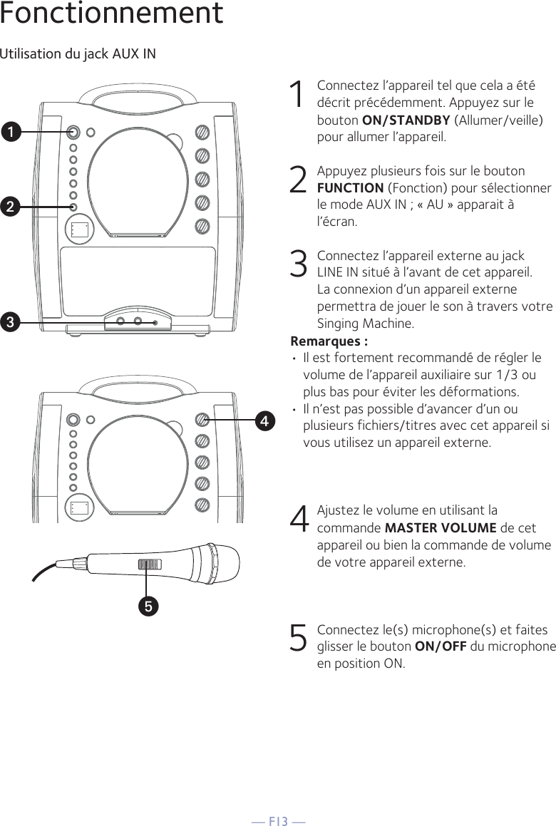 — F13 —yFonctionnementUtilisation du jack AUX IN1  Connectez l’appareil tel que cela a été décrit précédemment. Appuyez sur le bouton ON/STANDBY (Allumer/veille) pour allumer l’appareil. 2   Appuyez plusieurs fois sur le bouton FUNCTION (Fonction) pour sélectionner le mode AUX IN ; « AU » apparait à l’écran. 3   Connectez l’appareil externe au jack LINE IN situé à l’avant de cet appareil. La connexion d’un appareil externe permettra de jouer le son à travers votre Singing Machine. Remarques :• Il est fortement recommandé de régler le volume de l’appareil auxiliaire sur 1/3 ou plus bas pour éviter les déformations.• Il n’est pas possible d’avancer d’un ou plusieurs fichiers/titres avec cet appareil si vous utilisez un appareil externe.4  Ajustez le volume en utilisant la commande MASTER VOLUME de cet appareil ou bien la commande de volume de votre appareil externe.5   Connectez le(s) microphone(s) et faites glisser le bouton ON/OFF du microphone en position ON.xuvw