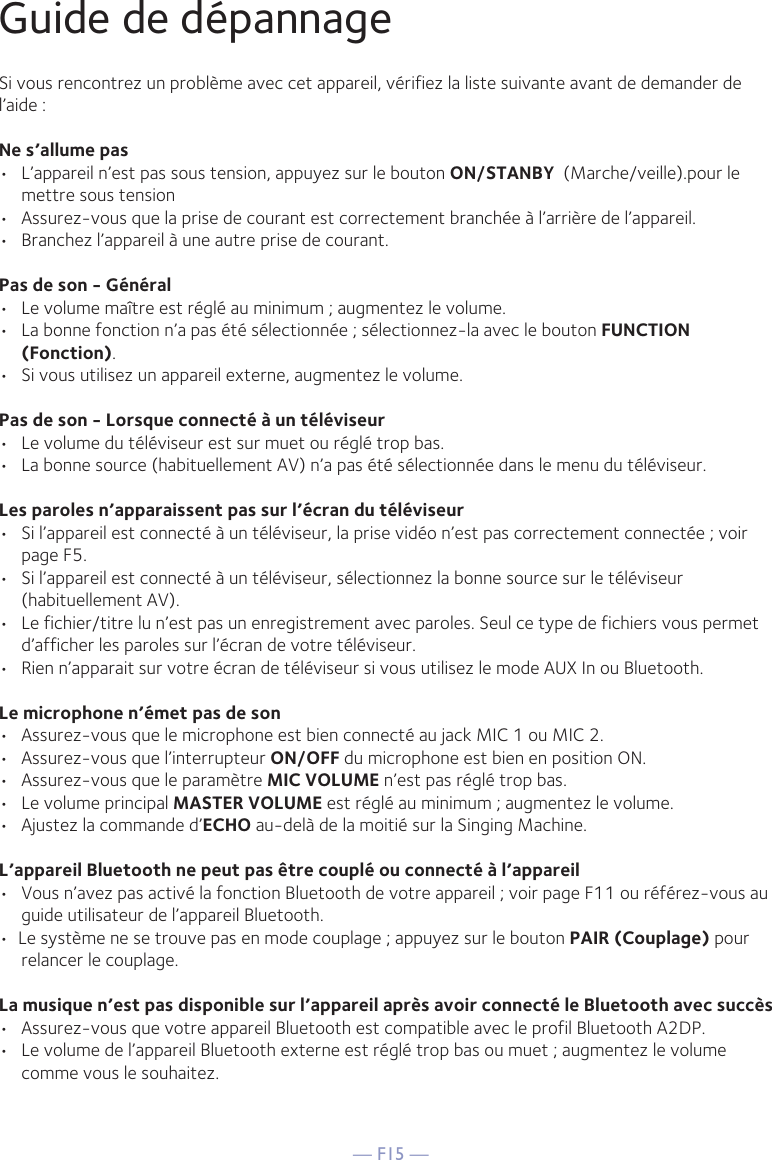 — F15 —Guide de dépannageSi vous rencontrez un problème avec cet appareil, vérifiez la liste suivante avant de demander de l’aide :Ne s’allume pas•  L’appareil n’est pas sous tension, appuyez sur le bouton ON/STANBY  (Marche/veille).pour le mettre sous tension•  Assurez-vous que la prise de courant est correctement branchée à l’arrière de l’appareil.•  Branchez l’appareil à une autre prise de courant.Pas de son - Général•  Le volume maître est réglé au minimum ; augmentez le volume.•  La bonne fonction n’a pas été sélectionnée ; sélectionnez-la avec le bouton FUNCTION (Fonction).•  Si vous utilisez un appareil externe, augmentez le volume.Pas de son - Lorsque connecté à un téléviseur•  Le volume du téléviseur est sur muet ou réglé trop bas.•  La bonne source (habituellement AV) n’a pas été sélectionnée dans le menu du téléviseur.Les paroles n’apparaissent pas sur l’écran du téléviseur•  Si l’appareil est connecté à un téléviseur, la prise vidéo n’est pas correctement connectée ; voir page F5.•  Si l’appareil est connecté à un téléviseur, sélectionnez la bonne source sur le téléviseur (habituellement AV).•  Le fichier/titre lu n’est pas un enregistrement avec paroles. Seul ce type de fichiers vous permet d’afficher les paroles sur l’écran de votre téléviseur.•  Rien n’apparait sur votre écran de téléviseur si vous utilisez le mode AUX In ou Bluetooth.Le microphone n’émet pas de son•  Assurez-vous que le microphone est bien connecté au jack MIC 1 ou MIC 2.•  Assurez-vous que l’interrupteur ON/OFF du microphone est bien en position ON.•  Assurez-vous que le paramètre MIC VOLUME n’est pas réglé trop bas.•  Le volume principal MASTER VOLUME est réglé au minimum ; augmentez le volume.•  Ajustez la commande d’ECHO au-delà de la moitié sur la Singing Machine.L’appareil Bluetooth ne peut pas être couplé ou connecté à l’appareil•  Vous n’avez pas activé la fonction Bluetooth de votre appareil ; voir page F11 ou référez-vous au guide utilisateur de l’appareil Bluetooth. •  Le système ne se trouve pas en mode couplage ; appuyez sur le bouton PAIR (Couplage) pour relancer le couplage.La musique n’est pas disponible sur l’appareil après avoir connecté le Bluetooth avec succès•  Assurez-vous que votre appareil Bluetooth est compatible avec le profil Bluetooth A2DP.•  Le volume de l’appareil Bluetooth externe est réglé trop bas ou muet ; augmentez le volume comme vous le souhaitez.