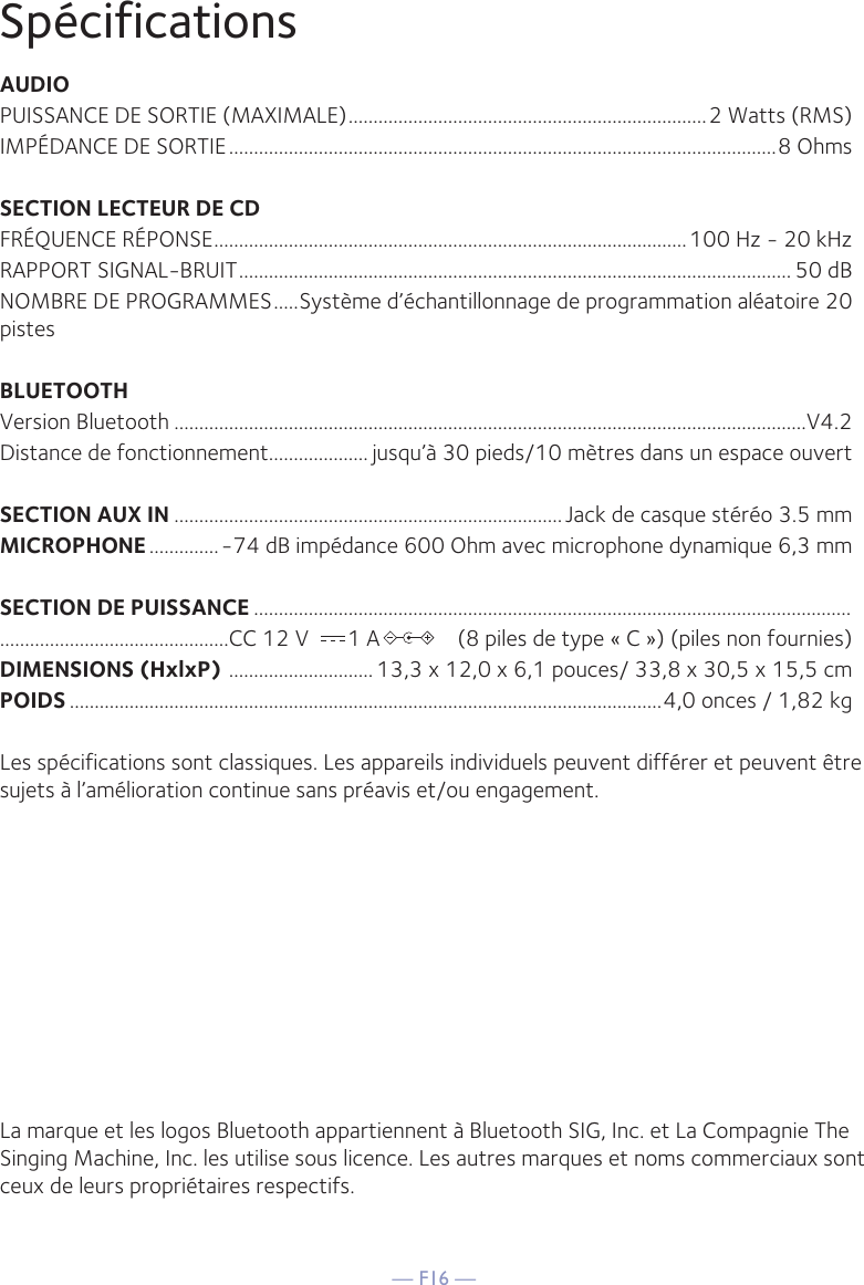 — F16 —SpécificationsAUDIOPUISSANCE DE SORTIE (MAXIMALE) ........................................................................2 Watts (RMS)IMPÉDANCE DE SORTIE ..............................................................................................................8 OhmsSECTION LECTEUR DE CDFRÉQUENCE RÉPONSE ...............................................................................................100 Hz - 20 kHzRAPPORT SIGNAL-BRUIT ............................................................................................................... 50 dBNOMBRE DE PROGRAMMES .....Système d’échantillonnage de programmation aléatoire 20 pistesBLUETOOTHVersion Bluetooth ...............................................................................................................................V4.2Distance de fonctionnement.................... jusqu’à 30 pieds/10 mètres dans un espace ouvertSECTION AUX IN .............................................................................. Jack de casque stéréo 3.5 mmMICROPHONE ..............-74 dB impédance 600 Ohm avec microphone dynamique 6,3 mmSECTION DE PUISSANCE ......................................................................................................................................................................CC 12 V       1 A              (8 piles de type « C ») (piles non fournies)DIMENSIONS (HxlxP)  ............................. 13,3 x 12,0 x 6,1 pouces/ 33,8 x 30,5 x 15,5 cmPOIDS .......................................................................................................................4,0 onces / 1,82 kgLes spécifications sont classiques. Les appareils individuels peuvent différer et peuvent être sujets à l’amélioration continue sans préavis et/ou engagement.La marque et les logos Bluetooth appartiennent à Bluetooth SIG, Inc. et La Compagnie The Singing Machine, Inc. les utilise sous licence. Les autres marques et noms commerciaux sont ceux de leurs propriétaires respectifs.