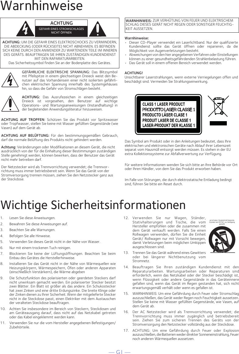 — G1 —WarnhinweiseWichtige Sicherheitsinformationen1.  Lesen Sie diese Anweisungen.2.   Bewahren Sie diese Anweisungen auf.3.   Beachten Sie alle Warnungen.4.   Befolgen Sie alle Hinweise.5.   Verwenden Sie dieses Gerät nicht in der Nähe von Wasser.6.   Nur mit einem trockenen Tuch reinigen.7.   Blockieren Sie keine der Lüftungsöffnungen. Beachten Sie beim Einbau des Gerätes die Herstellerhinweise.8.   Installieren Sie das Gerät nicht in der Nähe von Wärmequellen wie Heizungskörpern, Wärmespeichern, Öfen oder anderen Apparaten (einschließlich Verstärkern), die Wärme abgeben9.   Die Schutzfunktion des polarisierten oder geerdeten Steckers darf nicht unwirksam gemacht werden. Ein polarisierter Stecker besitzt zwei Blätter. Ein Blatt ist größer als das andere. Ein Schukostecker hat zwei Zinken und eine dritte Erdungszinke. Die breite Klinge oder der Zinken dienen zu Ihrer Sicherheit. Wenn der mitgelieferte Stecker nicht in die Steckdose passt, einen Elektriker mit dem Austauschen der veralteten Steckdose beauftragen.10.   Achten Sie insbesondere im Bereich von Steckern, Steckdosen und am Geräteausgang darauf, dass nicht auf das Netzkabel getreten oder das Kabel eingeklemmt werden kann.11.   Verwenden Sie nur die vom Hersteller angegebenen Befestigungen/Zubehörteile.12.   Verwenden Sie nur Wagen, Ständer, Stativhalterungen und Tische, die vom Hersteller empfohlen oder die zusammen mit dem Gerät verkauft werden. Falls Sie einen Rollwagen verwenden, dürfen Sie die Einheit Gerät/ Rollwagen nur mit Vorsicht bewegen, damit Verletzungen beim möglichen Umkippen ausgeschlossen sind.13.   Trennen Sie das Gerät während eines Gewitters oder bei längerer Nichtbenutzung vom Stromnetz.14.   Beauftragen Sie Ihren zuständigen Kundendienst mit den Reparaturarbeiten. Wartungsarbeiten oder Reparaturen sind erforderlich, wenn das Netzkabel oder der Stecker beschädigt ist, wenn Flüssigkeit oder andere Gegenstände in das Geräteinnere gefallen sind, wenn das Gerät im Regen gestanden hat, sich nicht erwartungsgemäß verhält oder wenn es gefallen ist.15.   WARNHINWEIS: Um eine Gefährdung durch Feuer oder Stromschlag auszuschließen, das Gerät weder Regen noch Feuchtigkeit aussetzen. Stellen Sie keine mit Wasser gefüllten Gegenstände, wie Vasen, auf dem Gerät ab.16.   Der AC Netzstecker wird als Trennvorrichtung verwendet; die Trennvorrichtung muss immer zugänglich und betriebsbereit sein. Ziehen Sie zum sicheren Trennen des Geräts von der Stromversorgung den Netzstecker vollständig aus der Steckdose.17.   ACHTUNG: Um eine Gefährdung durch Feuer oder Explosion auszuschließen, die Batterien weder direkter Sonneneinstrahlung, Feuer  noch anderen Wärmequellen aussetzen.ACHTUNG TRANSPORTWAGEN (Symbol von RETAC zur Verfügung gestellt)ACHTUNG: UM DIE GEFAHR EINES ELEKTROSCHOCKS ZU VERMINDERN, DIE ABDECKUNG (ODER RÜCKSEITE) NICHT ABNEHMEN. ES BEFINDEN SICH KEINE DURCH DEN ANWENDER ZU WARTENDEN TEILE IM INNEREN DES GERÄTS. BEAUFTRAGEN SIE IHREN ZUSTÄNDIGEN KUNDENDIENST MIT DEN RAPARATURARBEITEN. Das Sicherheitssymbol finden Sie an der Bodenplatte des Gerätes.GEFÄHRLICHE ELEKTRISCHE SPANNUNG: Das Blitzsymbol mit Pfeilspitze in einem gleichseitigen Dreieck weist den Be-nutzer auf das Vorhandensein einer nicht isolierten gefährli-chen elektrischen Spannung innerhalb des Systemgehäuses hin, so dass die Gefahr von Stromschlägen besteht.ACHTUNG: Das Ausrufezeichen in einem gleichzeitigen Dreieck ist vorgesehen, den Benutzer auf wichtige Operations- und Wartungsanweisungen (Instandhaltung) in der begleitenden Anwendungsliteratur hinzuweisen.ACHTUNG AUF TROPFEN: Schützen Sie das Produkt vor Spritzwasser oder Tropfwasser, stellen Sie keine mit Wasser gefüllten Gegenstände (wie Vasen) auf dem Gerät ab.ACHTUNG AUF BELÜFTUNG: Für den bestimmungsgemäßen Gebrauch, darf die normale Belüftung des Produkts nicht gehindert werden.Achtung: Veränderungen oder Modifikationen an diesem Gerät, die nicht ausdrücklich von der für die Einhaltung dieser Bestimmungen zuständigen Stelle genehmigt werden, können bewirken, dass der Benutzer das Gerät nicht mehr betreiben darf. Der Netzstecker wird als Trennvorrichtung verwendet; die Trennvor-richtung muss immer betriebsbereit sein. Wenn Sie das Gerät von der Stromversorgung trennen müssen, ziehen Sie den Netzstecker ganz aus der Steckdose.ACHTUNGGEFAHR EINES STROMSCHLAGESNICHT ÖFFNENWARNHINWEIS: ZUR VERHÜTUNG VON FEUER UND ELEKTRISCHEM SCHLAG DIESES GERÄT NICHT REGEN ODER SONSTIGER FEUCHTIG-KEIT AUSSETZEN.PRODOTTO LASER CLASSE 1Das Symbol am Produkt oder in den Anleitungen bedeutet, dass Ihre elektrischen und elektronischen Geräte nach Ablauf ihrer Lebenszeit separat vom Hausmüll entsorgt werden müssen. Es stehen in der EU extra Kollektionssysteme zur Abfallverwertung zur Verfügung.Für weitere Informationen wenden Sie sich bitte an Ihre Behörde vor Ort oder Ihren Händler, von dem Sie das Produkt erworben haben.Im Falle von Störungen, die durch elektrostatische Entladung bedingt sind, führen Sie bitte ein Reset durch.Warnhinweise:•  Dieser CD-Player verwendet ein Laserlichtband. Nur der qualifizierte Kundendienst sollte das Gerät öffnen oder reparieren, da die Möglichkeit von Augenverletzungen besteht.•   Abweichungen von den hier angegebenen Verfahren oder Einstellungen können zu einer gesundheitsgefährdenden Strahlenbelastung führen.•   Das Gerät soll in einem offenen Bereich verwendet werden.ACHTUNG!Unsichtbarer Laserstrahlungen, wenn externe Verriegelungen offen und beschädigt sind. Vermeiden Sie Strahlungseinwirkung.