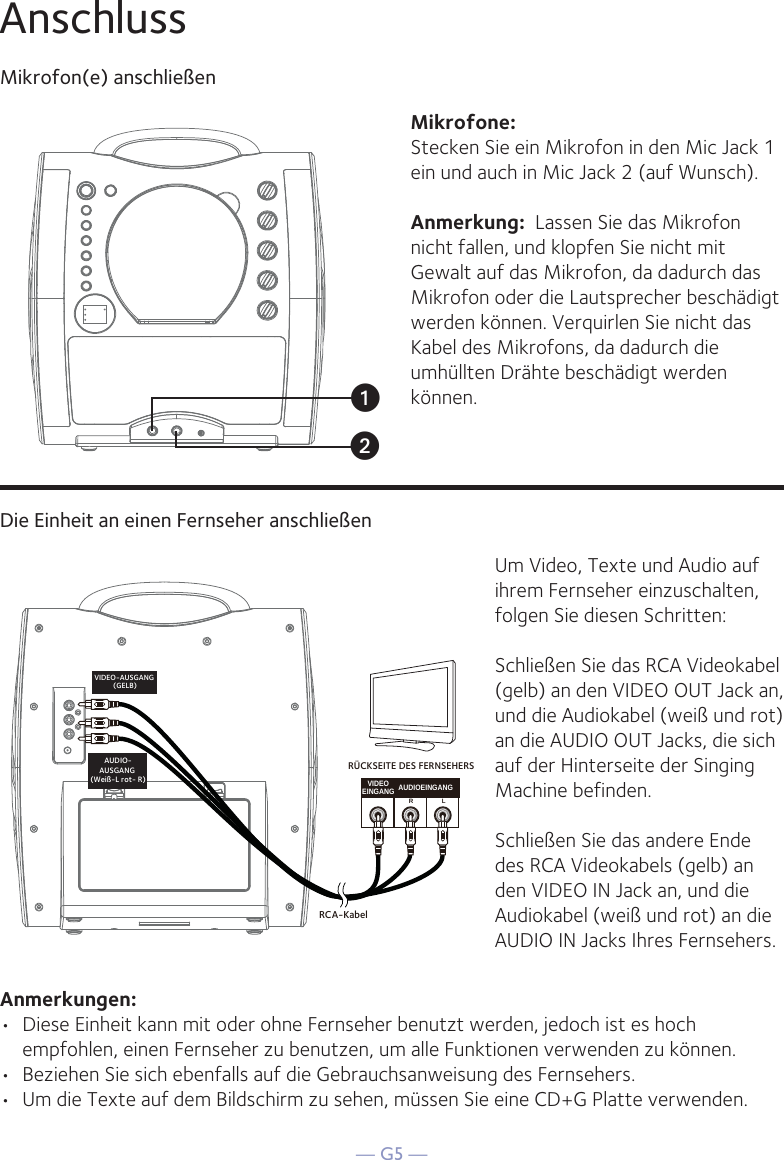 — G5 —AnschlussMikrofon(e) anschließenMikrofone:Stecken Sie ein Mikrofon in den Mic Jack 1 ein und auch in Mic Jack 2 (auf Wunsch).  Anmerkung:  Lassen Sie das Mikrofon nicht fallen, und klopfen Sie nicht mit Gewalt auf das Mikrofon, da dadurch das Mikrofon oder die Lautsprecher beschädigt werden können. Verquirlen Sie nicht das Kabel des Mikrofons, da dadurch die umhüllten Drähte beschädigt werden können.Die Einheit an einen Fernseher anschließenVIDEOEINGANG AUDIOEINGANGRLRCA-KabelVIDEO-AUSGANG (GELB)AUDIO-AUSGANG (Weiß-L rot- R)RÜCKSEITE DES FERNSEHERSUm Video, Texte und Audio auf ihrem Fernseher einzuschalten, folgen Sie diesen Schritten: Schließen Sie das RCA Videokabel (gelb) an den VIDEO OUT Jack an, und die Audiokabel (weiß und rot) an die AUDIO OUT Jacks, die sich auf der Hinterseite der Singing Machine befinden.Schließen Sie das andere Ende des RCA Videokabels (gelb) an den VIDEO IN Jack an, und die Audiokabel (weiß und rot) an die AUDIO IN Jacks Ihres Fernsehers.Anmerkungen: •  Diese Einheit kann mit oder ohne Fernseher benutzt werden, jedoch ist es hoch empfohlen, einen Fernseher zu benutzen, um alle Funktionen verwenden zu können.•  Beziehen Sie sich ebenfalls auf die Gebrauchsanweisung des Fernsehers. •  Um die Texte auf dem Bildschirm zu sehen, müssen Sie eine CD+G Platte verwenden.uv