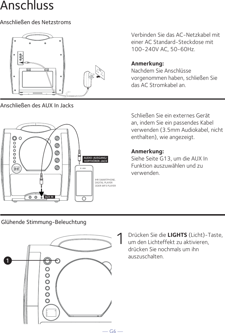 — G6 —AnschlussAnschließen des NetzstromsAnschließen des AUX In JacksVerbinden Sie das AC-Netzkabel mit einer AC Standard-Steckdose mit 100-240V AC, 50-60Hz. Anmerkung: Nachdem Sie Anschlüsse vorgenommen haben, schließen Sie das AC Stromkabel an. Schließen Sie ein externes Gerät an, indem Sie ein passendes Kabel verwenden (3.5mm Audiokabel, nicht enthalten), wie angezeigt.Anmerkung: Siehe Seite G13, um die AUX In Funktion auszuwählen und zu verwenden.IHR SMARTPHONE, DIGITAL PLAYER ODER MP3 PLAYERAUDIO-AUSGANG/ KOPFHÖRER-JACKAUX INGlühende Stimmung-Beleuchtung1  Drücken Sie die LIGHTS (Licht)-Taste, um den Lichteffekt zu aktivieren, drücken Sie nochmals um ihn auszuschalten.u