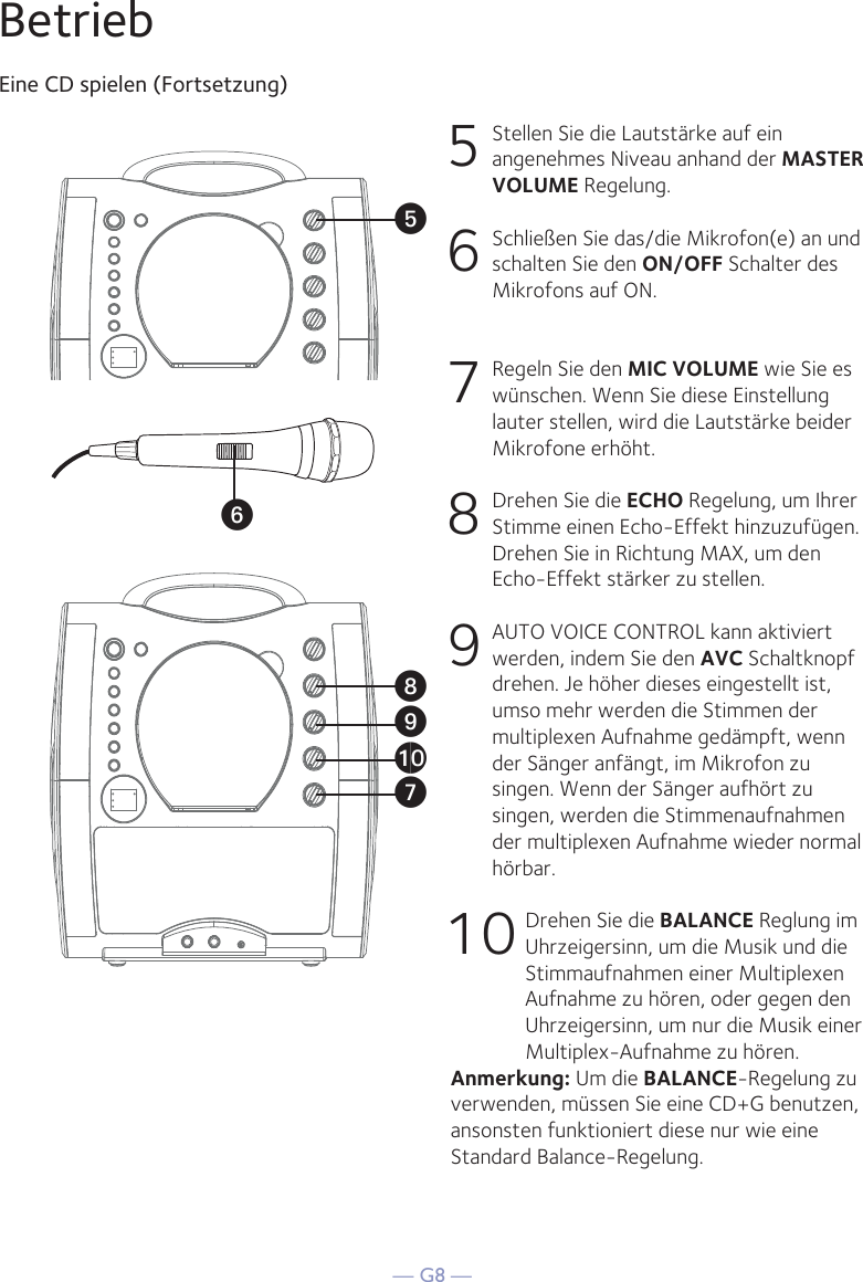 — G8 —BetriebEine CD spielen (Fortsetzung)5  Stellen Sie die Lautstärke auf ein angenehmes Niveau anhand der MASTER VOLUME Regelung.    6   Schließen Sie das/die Mikrofon(e) an und schalten Sie den ON/OFF Schalter des Mikrofons auf ON.7  Regeln Sie den MIC VOLUME wie Sie es wünschen. Wenn Sie diese Einstellung lauter stellen, wird die Lautstärke beider Mikrofone erhöht.8  Drehen Sie die ECHO Regelung, um Ihrer Stimme einen Echo-Effekt hinzuzufügen. Drehen Sie in Richtung MAX, um den Echo-Effekt stärker zu stellen.9   AUTO VOICE CONTROL kann aktiviert werden, indem Sie den AVC Schaltknopf drehen. Je höher dieses eingestellt ist, umso mehr werden die Stimmen der multiplexen Aufnahme gedämpft, wenn der Sänger anfängt, im Mikrofon zu singen. Wenn der Sänger aufhört zu singen, werden die Stimmenaufnahmen der multiplexen Aufnahme wieder normal hörbar.10 Drehen Sie die BALANCE Reglung im Uhrzeigersinn, um die Musik und die Stimmaufnahmen einer Multiplexen Aufnahme zu hören, oder gegen den Uhrzeigersinn, um nur die Musik einer Multiplex-Aufnahme zu hören.Anmerkung: Um die BALANCE-Regelung zu verwenden, müssen Sie eine CD+G benutzen, ansonsten funktioniert diese nur wie eine Standard Balance-Regelung. UyVatXW