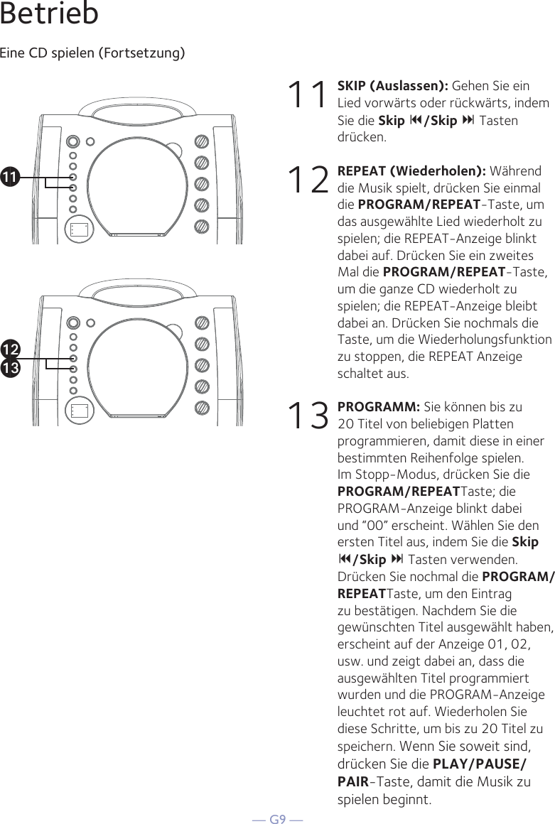 — G9 —BetriebEine CD spielen (Fortsetzung)11 SKIP (Auslassen): Gehen Sie ein Lied vorwärts oder rückwärts, indem Sie die Skip /Skip  Tasten drücken. 12 REPEAT (Wiederholen): Während die Musik spielt, drücken Sie einmal die PROGRAM/REPEAT-Taste, um das ausgewählte Lied wiederholt zu spielen; die REPEAT-Anzeige blinkt dabei auf. Drücken Sie ein zweites Mal die PROGRAM/REPEAT-Taste, um die ganze CD wiederholt zu spielen; die REPEAT-Anzeige bleibt dabei an. Drücken Sie nochmals die Taste, um die Wiederholungsfunktion zu stoppen, die REPEAT Anzeige schaltet aus.13 PROGRAMM: Sie können bis zu 20 Titel von beliebigen Platten programmieren, damit diese in einer bestimmten Reihenfolge spielen. Im Stopp-Modus, drücken Sie die PROGRAM/REPEATTaste; die PROGRAM-Anzeige blinkt dabei und “00” erscheint. Wählen Sie den ersten Titel aus, indem Sie die Skip /Skip  Tasten verwenden. Drücken Sie nochmal die PROGRAM/REPEATTaste, um den Eintrag zu bestätigen. Nachdem Sie die gewünschten Titel ausgewählt haben, erscheint auf der Anzeige 01, 02, usw. und zeigt dabei an, dass die ausgewählten Titel programmiert wurden und die PROGRAM-Anzeige leuchtet rot auf. Wiederholen Sie diese Schritte, um bis zu 20 Titel zu speichern. Wenn Sie soweit sind, drücken Sie die PLAY/PAUSE/PAIR-Taste, damit die Musik zu spielen beginnt.akalam