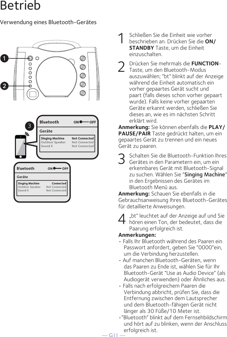 — G11 —BetriebVerwendung eines Bluetooth-Gerätes1  Schließen Sie die Einheit wie vorher beschrieben an. Drücken Sie die ON/STANDBY Taste, um die Einheit einzuschalten.2  Drücken Sie mehrmals die FUNCTION-Taste, um den Bluetooth-Modus auszuwählen; “bt” blinkt auf der Anzeige während die Einheit automatisch ein vorher gepaartes Gerät sucht und paart (falls dieses schon vorher gepaart wurde). Falls keine vorher gepaarten Geräte erkannt werden, schließen Sie dieses an, wie es im nächsten Schritt erklärt wird.Anmerkung: Sie können ebenfalls die PLAY/PAUSE/PAIR Taste gedrückt halten, um ein gepaartes Gerät zu trennen und ein neues Gerät zu paaren.  3  Schalten Sie die Bluetooth-Funktion Ihres Gerätes in den Parametern ein, um ein erkennbares Gerät mit Bluetooth-Signal zu suchen. Wählen Sie “Singing Machine” in den Ergebnissen des Gerätes im Bluetooth Menü aus.Anmerkung: Schauen Sie ebenfalls in die Gebrauchsanweisung Ihres Bluetooth-Gerätes für detaillierte Anweisungen.  4  „bt“ leuchtet auf der Anzeige auf und Sie hören einen Ton, der bedeutet, dass die Paarung erfolgreich ist.Anmerkungen: • Falls Ihr Bluetooth während des Paaren ein Passwort anfordert, geben Sie “0000”ein, um die Verbindung herzustellen. • Auf manchen Bluetooth-Geräten, wenn das Paaren zu Ende ist, wählen Sie für Ihr Bluetooth-Gerät “Use as Audio Device” (als Audiogerät verwenden) oder Ähnliches aus.• Falls nach erfolgreichem Paaren die Verbindung abbricht, prüfen Sie, dass die Entfernung zwischen dem Lautsprecher und dem Bluetooth-fähigen Gerät nicht länger als 30 Füße/10 Meter ist.•”Bluetooth” blinkt auf dem Fernsehbildschirm und hört auf zu blinken, wenn der Anschluss erfolgreich ist.3GeräteGeräteuv