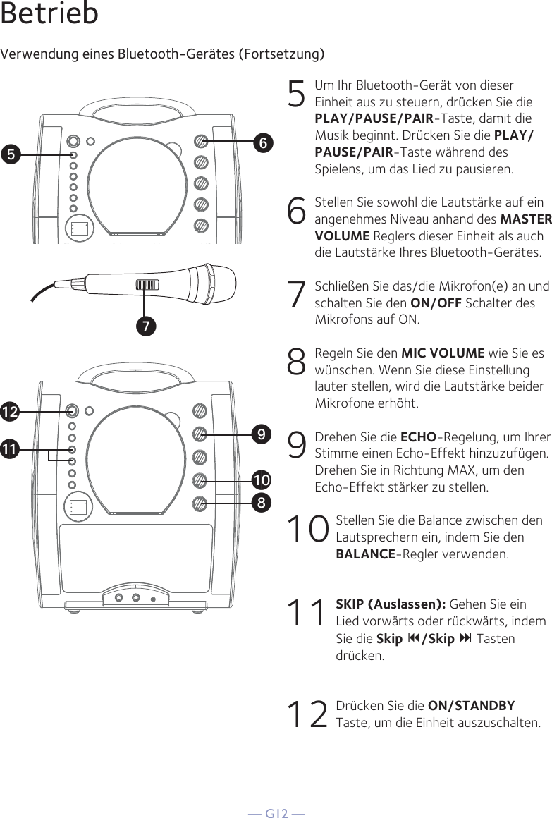 — G12 —BetriebVerwendung eines Bluetooth-Gerätes (Fortsetzung)5  Um Ihr Bluetooth-Gerät von dieser Einheit aus zu steuern, drücken Sie die PLAY/PAUSE/PAIR-Taste, damit die Musik beginnt. Drücken Sie die PLAY/PAUSE/PAIR-Taste während des Spielens, um das Lied zu pausieren. 6   Stellen Sie sowohl die Lautstärke auf ein angenehmes Niveau anhand des MASTER VOLUME Reglers dieser Einheit als auch die Lautstärke Ihres Bluetooth-Gerätes.  7   Schließen Sie das/die Mikrofon(e) an und schalten Sie den ON/OFF Schalter des Mikrofons auf ON.8  Regeln Sie den MIC VOLUME wie Sie es wünschen. Wenn Sie diese Einstellung lauter stellen, wird die Lautstärke beider Mikrofone erhöht.9  Drehen Sie die ECHO-Regelung, um Ihrer Stimme einen Echo-Effekt hinzuzufügen. Drehen Sie in Richtung MAX, um den Echo-Effekt stärker zu stellen.10 Stellen Sie die Balance zwischen den Lautsprechern ein, indem Sie den BALANCE-Regler verwenden.11 SKIP (Auslassen): Gehen Sie ein Lied vorwärts oder rückwärts, indem Sie die Skip /Skip  Tasten drücken.12 Drücken Sie die ON/STANDBY Taste, um die Einheit auszuschalten.VyUatXalakW