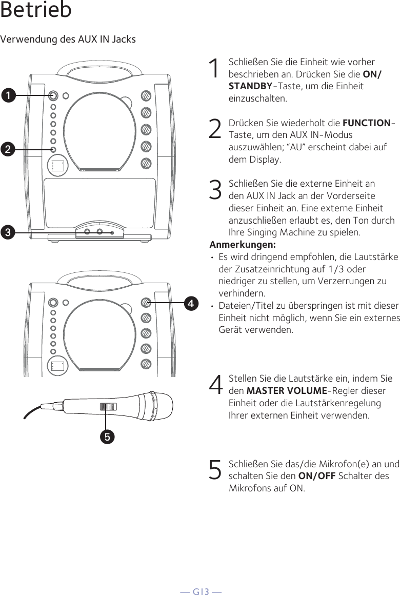 — G13 —yBetriebVerwendung des AUX IN Jacks1  Schließen Sie die Einheit wie vorher beschrieben an. Drücken Sie die ON/STANDBY-Taste, um die Einheit einzuschalten. 2   Drücken Sie wiederholt die FUNCTION-Taste, um den AUX IN-Modus auszuwählen; “AU” erscheint dabei auf dem Display. 3   Schließen Sie die externe Einheit an den AUX IN Jack an der Vorderseite dieser Einheit an. Eine externe Einheit anzuschließen erlaubt es, den Ton durch Ihre Singing Machine zu spielen. Anmerkungen:• Es wird dringend empfohlen, die Lautstärke der Zusatzeinrichtung auf 1/3 oder niedriger zu stellen, um Verzerrungen zu verhindern.• Dateien/Titel zu überspringen ist mit dieser Einheit nicht möglich, wenn Sie ein externes Gerät verwenden.4  Stellen Sie die Lautstärke ein, indem Sie den MASTER VOLUME-Regler dieser Einheit oder die Lautstärkenregelung Ihrer externen Einheit verwenden.5   Schließen Sie das/die Mikrofon(e) an und schalten Sie den ON/OFF Schalter des Mikrofons auf ON.xuvw