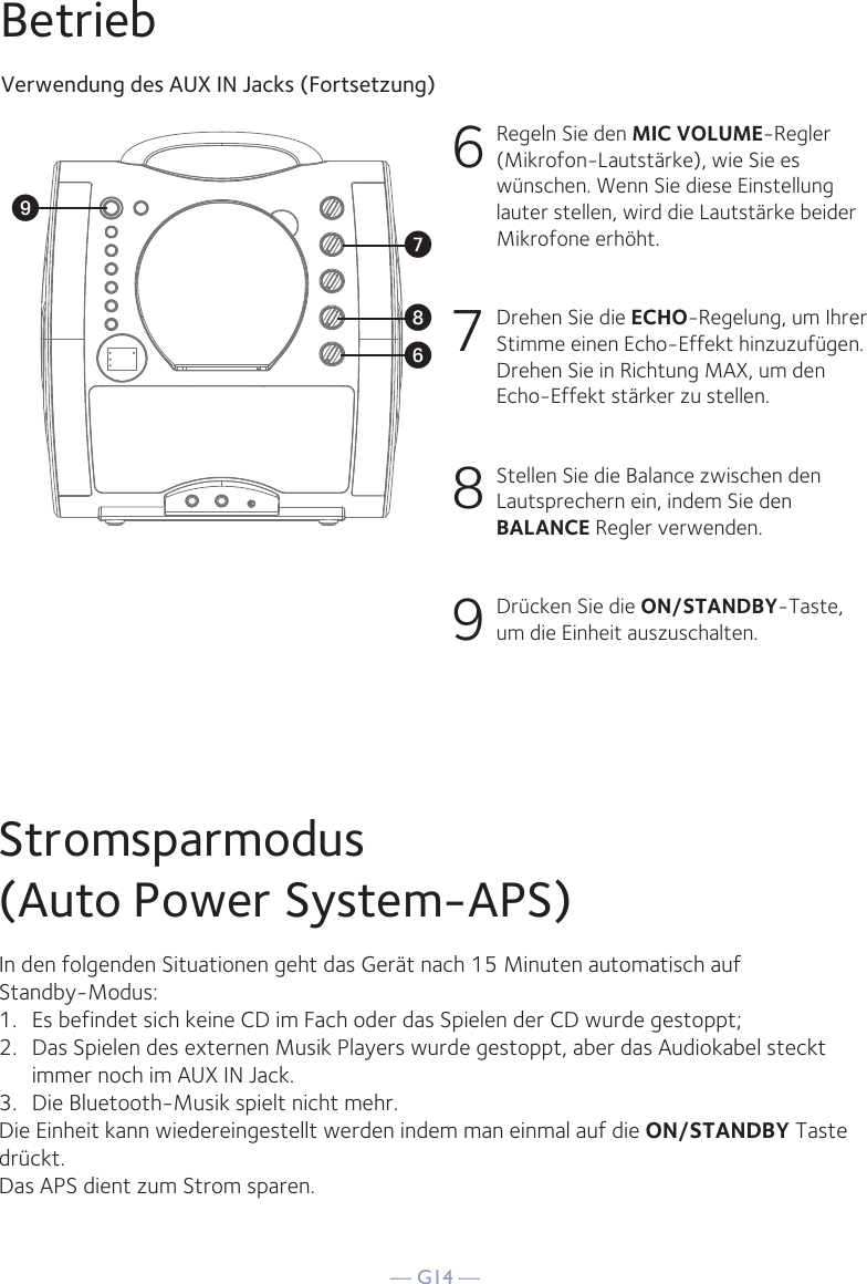 — G14 —BetriebVerwendung des AUX IN Jacks (Fortsetzung)6  Regeln Sie den MIC VOLUME-Regler (Mikrofon-Lautstärke), wie Sie es wünschen. Wenn Sie diese Einstellung lauter stellen, wird die Lautstärke beider Mikrofone erhöht.7  Drehen Sie die ECHO-Regelung, um Ihrer Stimme einen Echo-Effekt hinzuzufügen. Drehen Sie in Richtung MAX, um den Echo-Effekt stärker zu stellen.8  Stellen Sie die Balance zwischen den Lautsprechern ein, indem Sie den BALANCE Regler verwenden.9 Drücken Sie die ON/STANDBY-Taste, um die Einheit auszuschalten.WV XUStromsparmodus(Auto Power System-APS)In den folgenden Situationen geht das Gerät nach 15 Minuten automatisch aufStandby-Modus:1.   Es befindet sich keine CD im Fach oder das Spielen der CD wurde gestoppt;2.   Das Spielen des externen Musik Players wurde gestoppt, aber das Audiokabel steckt immer noch im AUX IN Jack.3.   Die Bluetooth-Musik spielt nicht mehr.Die Einheit kann wiedereingestellt werden indem man einmal auf die ON/STANDBY Taste drückt.Das APS dient zum Strom sparen.