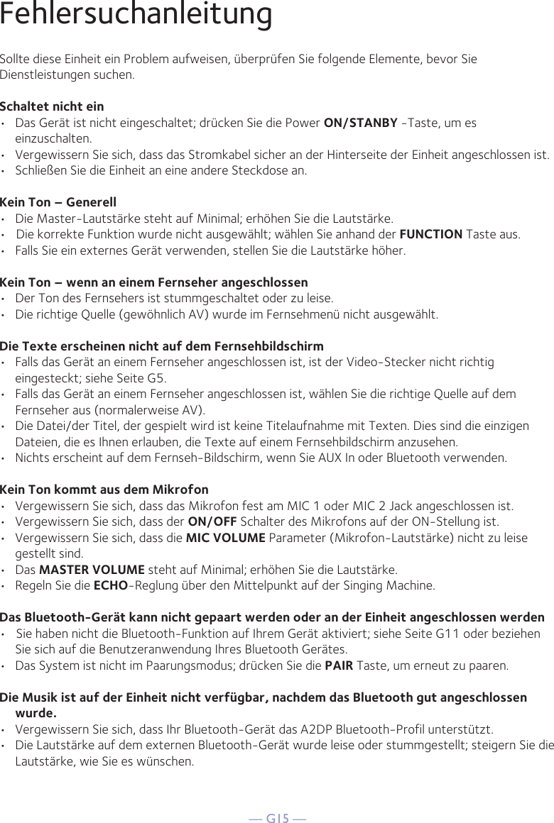 — G15 —FehlersuchanleitungSollte diese Einheit ein Problem aufweisen, überprüfen Sie folgende Elemente, bevor Sie Dienstleistungen suchen.Schaltet nicht ein•  Das Gerät ist nicht eingeschaltet; drücken Sie die Power ON/STANBY -Taste, um es einzuschalten.•  Vergewissern Sie sich, dass das Stromkabel sicher an der Hinterseite der Einheit angeschlossen ist.•  Schließen Sie die Einheit an eine andere Steckdose an.Kein Ton – Generell•  Die Master-Lautstärke steht auf Minimal; erhöhen Sie die Lautstärke.•   Die korrekte Funktion wurde nicht ausgewählt; wählen Sie anhand der FUNCTION Taste aus.•  Falls Sie ein externes Gerät verwenden, stellen Sie die Lautstärke höher.Kein Ton – wenn an einem Fernseher angeschlossen•  Der Ton des Fernsehers ist stummgeschaltet oder zu leise.•  Die richtige Quelle (gewöhnlich AV) wurde im Fernsehmenü nicht ausgewählt.Die Texte erscheinen nicht auf dem Fernsehbildschirm•  Falls das Gerät an einem Fernseher angeschlossen ist, ist der Video-Stecker nicht richtig eingesteckt; siehe Seite G5.•  Falls das Gerät an einem Fernseher angeschlossen ist, wählen Sie die richtige Quelle auf dem Fernseher aus (normalerweise AV).•  Die Datei/der Titel, der gespielt wird ist keine Titelaufnahme mit Texten. Dies sind die einzigen Dateien, die es Ihnen erlauben, die Texte auf einem Fernsehbildschirm anzusehen.•  Nichts erscheint auf dem Fernseh-Bildschirm, wenn Sie AUX In oder Bluetooth verwenden.Kein Ton kommt aus dem Mikrofon•  Vergewissern Sie sich, dass das Mikrofon fest am MIC 1 oder MIC 2 Jack angeschlossen ist.•  Vergewissern Sie sich, dass der ON/OFF Schalter des Mikrofons auf der ON-Stellung ist.•  Vergewissern Sie sich, dass die MIC VOLUME Parameter (Mikrofon-Lautstärke) nicht zu leise gestellt sind.• Das MASTER VOLUME steht auf Minimal; erhöhen Sie die Lautstärke.•  Regeln Sie die ECHO-Reglung über den Mittelpunkt auf der Singing Machine.Das Bluetooth-Gerät kann nicht gepaart werden oder an der Einheit angeschlossen werden•   Sie haben nicht die Bluetooth-Funktion auf Ihrem Gerät aktiviert; siehe Seite G11 oder beziehen Sie sich auf die Benutzeranwendung Ihres Bluetooth Gerätes. •  Das System ist nicht im Paarungsmodus; drücken Sie die PAIR Taste, um erneut zu paaren.Die Musik ist auf der Einheit nicht verfügbar, nachdem das Bluetooth gut angeschlossen wurde.•  Vergewissern Sie sich, dass Ihr Bluetooth-Gerät das A2DP Bluetooth-Profil unterstützt.•  Die Lautstärke auf dem externen Bluetooth-Gerät wurde leise oder stummgestellt; steigern Sie die Lautstärke, wie Sie es wünschen.