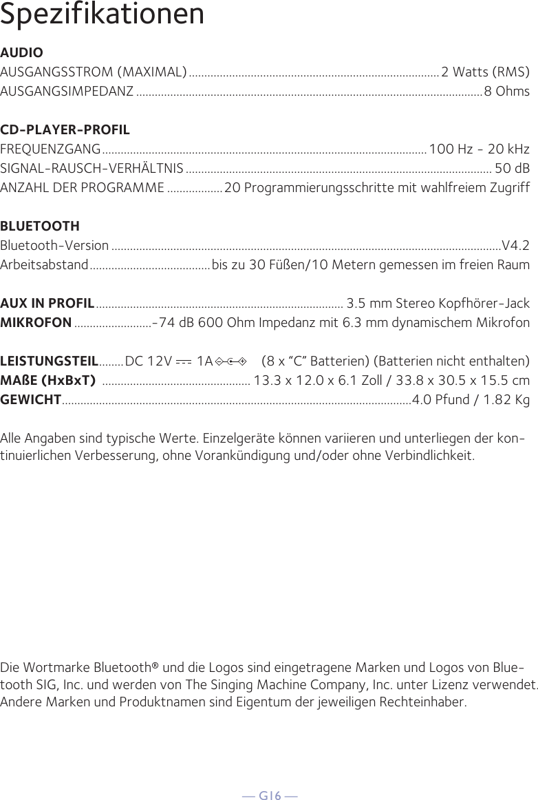 — G16 —SpezifikationenAUDIOAUSGANGSSTROM (MAXIMAL) .................................................................................2 Watts (RMS)AUSGANGSIMPEDANZ ................................................................................................................8 OhmsCD-PLAYER-PROFILFREQUENZGANG .........................................................................................................100 Hz - 20 kHzSIGNAL-RAUSCH-VERHÄLTNIS ................................................................................................... 50  dBANZAHL DER PROGRAMME ..................20 Programmierungsschritte mit wahlfreiem ZugriffBLUETOOTHBluetooth-Version ..............................................................................................................................V4.2Arbeitsabstand .......................................bis zu 30 Füßen/10 Metern gemessen im freien RaumAUX IN PROFIL ................................................................................ 3.5 mm Stereo Kopfhörer-JackMIKROFON .........................-74 dB 600 Ohm Impedanz mit 6.3 mm dynamischem MikrofonLEISTUNGSTEIL........DC 12V       1A              (8 x “C” Batterien) (Batterien nicht enthalten)MAßE (HxBxT)  ................................................ 13.3 x 12.0 x 6.1 Zoll / 33.8 x 30.5 x 15.5 cmGEWICHT .................................................................................................................4.0 Pfund / 1.82 KgAlle Angaben sind typische Werte. Einzelgeräte können variieren und unterliegen der kon-tinuierlichen Verbesserung, ohne Vorankündigung und/oder ohne Verbindlichkeit.Die Wortmarke Bluetooth® und die Logos sind eingetragene Marken und Logos von Blue-tooth SIG, Inc. und werden von The Singing Machine Company, Inc. unter Lizenz verwendet. Andere Marken und Produktnamen sind Eigentum der jeweiligen Rechteinhaber.