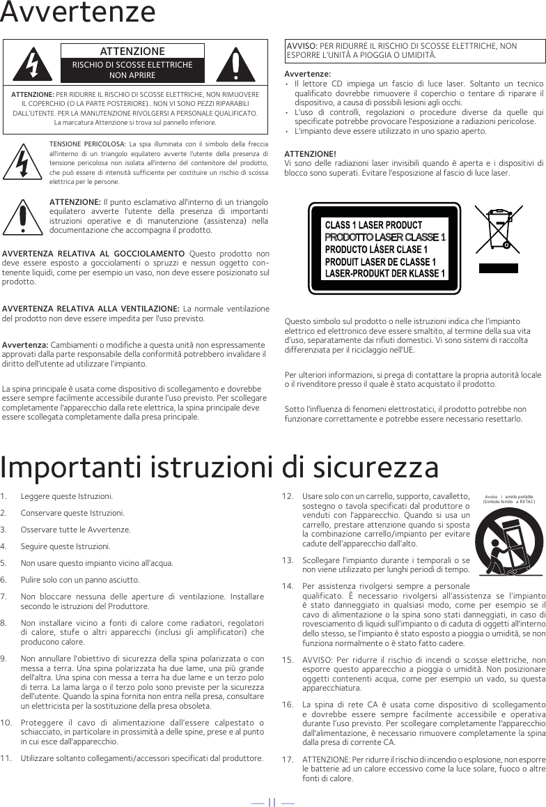 — I1 —AvvertenzeImportanti istruzioni di sicurezza1.  Leggere queste Istruzioni.2.   Conservare queste Istruzioni.3.   Osservare tutte le Avvertenze.4.   Seguire queste Istruzioni.5.   Non usare questo impianto vicino all’acqua.6.   Pulire solo con un panno asciutto.7.   Non bloccare nessuna delle aperture di ventilazione. Installare secondo le istruzioni del Produttore.8.   Non installare vicino a fonti di calore come radiatori, regolatori di calore, stufe o altri apparecchi (inclusi gli amplificatori) che producono calore.9.   Non annullare l&apos;obiettivo di sicurezza della spina polarizzata o con messa a terra. Una spina polarizzata ha due lame, una più grande dell&apos;altra. Una spina con messa a terra ha due lame e un terzo polo di terra. La lama larga o il terzo polo sono previste per la sicurezza dell’utente. Quando la spina fornita non entra nella presa, consultare un elettricista per la sostituzione della presa obsoleta.10.   Proteggere il cavo di alimentazione dall’essere calpestato o schiacciato, in particolare in prossimità a delle spine, prese e al punto in cui esce dall&apos;apparecchio.11.   Utilizzare soltanto collegamenti/accessori specificati dal produttore.12.   Usare solo con un carrello, supporto, cavalletto, sostegno o tavola specificati dal produttore o venduti con l&apos;apparecchio. Quando si usa un carrello, prestare attenzione quando si sposta la combinazione carrello/impianto per evitare cadute dell’apparecchio dall’alto.13.   Scollegare l&apos;impianto durante i temporali o se non viene utilizzato per lunghi periodi di tempo.14.   Per assistenza rivolgersi sempre a personale qualificato. È necessario rivolgersi all’assistenza se l’impianto è stato danneggiato in qualsiasi modo, come per esempio se il cavo di alimentazione o la spina sono stati danneggiati, in caso di rovesciamento di liquidi sull’impianto o di caduta di oggetti all&apos;interno dello stesso, se l’impianto è stato esposto a pioggia o umidità, se non funziona normalmente o è stato fatto cadere.15.   AVVISO: Per ridurre il rischio di incendi o scosse elettriche, non esporre questo apparecchio a pioggia o umidità. Non posizionare oggetti contenenti acqua, come per esempio un vado, su questa apparecchiatura.16.   La spina di rete CA è usata come dispositivo di scollegamento e dovrebbe essere sempre facilmente accessibile e operativa durante l’uso previsto. Per scollegare completamente l&apos;apparecchio dall&apos;alimentazione, è necessario rimuovere completamente la spina dalla presa di corrente CA.17.   ATTENZIONE: Per ridurre il rischio di incendio o esplosione, non esporre le batterie ad un calore eccessivo come la luce solare, fuoco o altre  fonti di calore.Avviso i arrello portatile (Simbolo fornito  a RETAC)ATTENZIONE: PER RIDURRE IL RISCHIO DI SCOSSE ELETTRICHE, NON RIMUOVERE IL COPERCHIO (O LA PARTE POSTERIORE).. NON VI SONO PEZZI RIPARABILI DALL’UTENTE. PER LA MANUTENZIONE RIVOLGERSI A PERSONALE QUALIFICATO. La marcatura Attenzione si trova sul pannello inferiore.TENSIONE PERICOLOSA: La spia illuminata con il simbolo della freccia all&apos;interno di un triangolo equilatero avverte l&apos;utente della presenza di tensione pericolosa non isolata all&apos;interno del contenitore del prodotto, che può essere di intensità sufficiente per costituire un rischio di scossa elettrica per le persone.ATTENZIONE: Il punto esclamativo all&apos;interno di un triangolo equilatero avverte l&apos;utente della presenza di importanti istruzioni operative e di manutenzione (assistenza) nella documentazione che accompagna il prodotto.AVVERTENZA RELATIVA AL GOCCIOLAMENTO Questo prodotto non deve essere esposto a gocciolamenti o spruzzi e nessun oggetto con-tenente liquidi, come per esempio un vaso, non deve essere posizionato sul prodotto.AVVERTENZA RELATIVA ALLA VENTILAZIONE: La normale ventilazione del prodotto non deve essere impedita per l&apos;uso previsto.Avvertenza: Cambiamenti o modifiche a questa unità non espressamente approvati dalla parte responsabile della conformità potrebbero invalidare il diritto dell&apos;utente ad utilizzare l’impianto. La spina principale è usata come dispositivo di scollegamento e dovrebbe essere sempre facilmente accessibile durante l’uso previsto. Per scollegare completamente l&apos;apparecchio dalla rete elettrica, la spina principale deve essere scollegata completamente dalla presa principale.ATTENZIONERISCHIO DI SCOSSE ELETTRICHENON APRIREAVVISO: PER RIDURRE IL RISCHIO DI SCOSSE ELETTRICHE, NON ESPORRE L’UNITÀ A PIOGGIA O UMIDITÀ.PRODOTTO LASER CLASSE 1Questo simbolo sul prodotto o nelle istruzioni indica che l’impianto elettrico ed elettronico deve essere smaltito, al termine della sua vita d’uso, separatamente dai rifiuti domestici. Vi sono sistemi di raccolta differenziata per il riciclaggio nell&apos;UE.Per ulteriori informazioni, si prega di contattare la propria autorità locale o il rivenditore presso il quale è stato acquistato il prodotto.Sotto l&apos;influenza di fenomeni elettrostatici, il prodotto potrebbe non funzionare correttamente e potrebbe essere necessario resettarlo.Avvertenze:•  Il lettore CD impiega un fascio di luce laser. Soltanto un tecnico qualificato dovrebbe rimuovere il coperchio o tentare di riparare il dispositivo, a causa di possibili lesioni agli occhi.•  L&apos;uso di controlli, regolazioni o procedure diverse da quelle qui specificate potrebbe provocare l&apos;esposizione a radiazioni pericolose.•  L&apos;impianto deve essere utilizzato in uno spazio aperto.ATTENZIONE!Vi sono delle radiazioni laser invisibili quando è aperta e i dispositivi di blocco sono superati. Evitare l&apos;esposizione al fascio di luce laser.