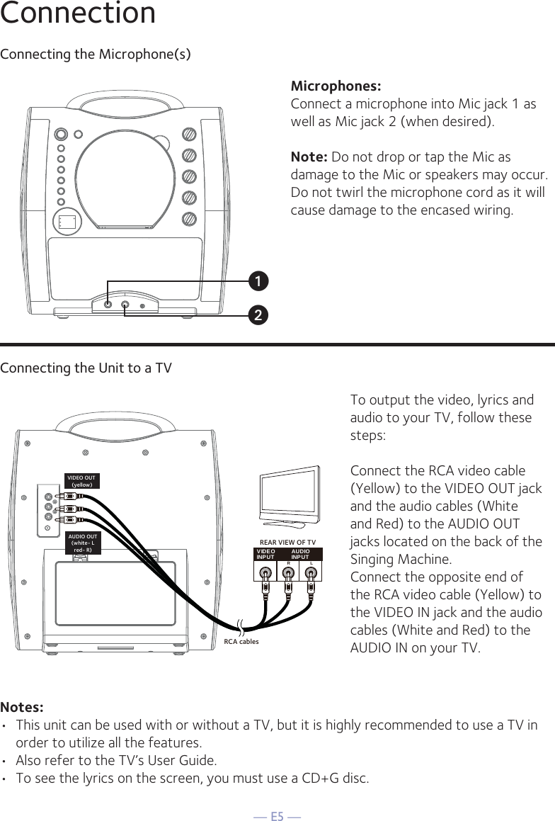 — E5 —ConnectionConnecting the Microphone(s)Microphones:Connect a microphone into Mic jack 1 as well as Mic jack 2 (when desired). Note: Do not drop or tap the Mic as damage to the Mic or speakers may occur. Do not twirl the microphone cord as it will cause damage to the encased wiring.Connecting the Unit to a TVVIDEOINPUT AUDIOINPUTRLRCA cablesVIDEO OUT (yellow)AUDIO OUT(white- Lred- R)REAR VIEW OF TVTo output the video, lyrics and audio to your TV, follow these steps: Connect the RCA video cable (Yellow) to the VIDEO OUT jack and the audio cables (White and Red) to the AUDIO OUT jacks located on the back of the Singing Machine.Connect the opposite end of the RCA video cable (Yellow) to the VIDEO IN jack and the audio cables (White and Red) to the AUDIO IN on your TV.Notes: •  This unit can be used with or without a TV, but it is highly recommended to use a TV in order to utilize all the features.•  Also refer to the TV’s User Guide. •  To see the lyrics on the screen, you must use a CD+G disc.uv