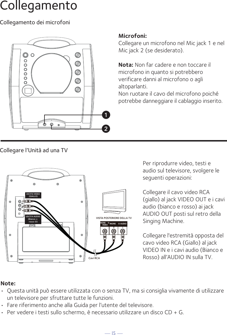 — I5 —INGRE OVIDEOINGRE O AUDIORLCavi RCAUSCITA VIDEO (GIALLO)USCITA AUDIO (Bianco-s  rosso-D)VISTA POSTERIORE DELLA TVuvCollegamentoCollegamento dei microfoniCollegare l’Unità ad una TVPer riprodurre video, testi e audio sul televisore, svolgere le seguenti operazioni: Collegare il cavo video RCA (giallo) al jack VIDEO OUT e i cavi audio (bianco e rosso) ai jack AUDIO OUT posti sul retro della Singing Machine.Collegare l&apos;estremità opposta del cavo video RCA (Giallo) al jack VIDEO IN e i cavi audio (Bianco e Rosso) all’AUDIO IN sulla TV.Note: •  Questa unità può essere utilizzata con o senza TV, ma si consiglia vivamente di utilizzare un televisore per sfruttare tutte le funzioni.•  Fare riferimento anche alla Guida per l’utente del televisore. •  Per vedere i testi sullo schermo, è necessario utilizzare un disco CD + G.Microfoni:Collegare un microfono nel Mic jack 1 e nel Mic jack 2 (se desiderato). Nota: Non far cadere e non toccare il microfono in quanto si potrebbero verificare danni al microfono o agli altoparlanti. Non ruotare il cavo del microfono poiché potrebbe danneggiare il cablaggio inserito.