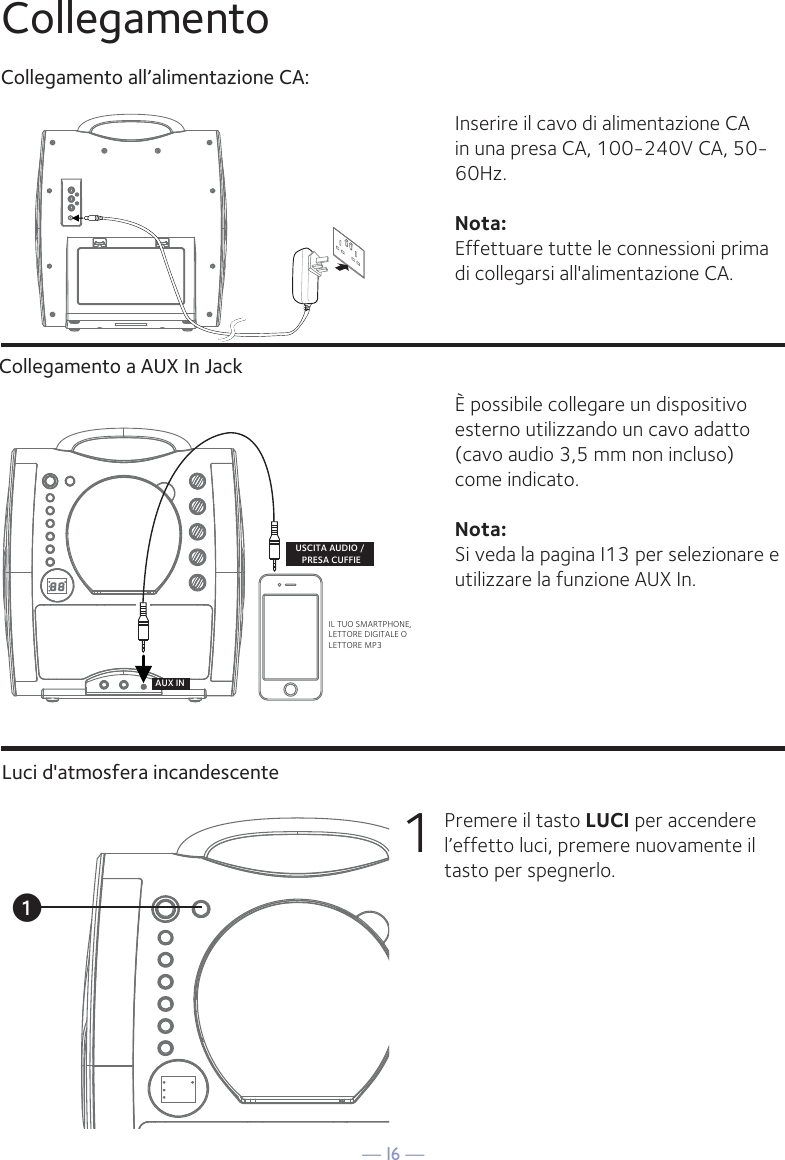 — I6 —IL TUO SMARTPHONE, LETTORE DIGITALE O LETTORE MP3USCITA AUDIO / PRESA CUFFIEAUX INuCollegamentoCollegamento all’alimentazione CA:Inserire il cavo di alimentazione CA in una presa CA, 100-240V CA, 50-60Hz. Nota: Effettuare tutte le connessioni prima di collegarsi all&apos;alimentazione CA. È possibile collegare un dispositivo esterno utilizzando un cavo adatto (cavo audio 3,5 mm non incluso) come indicato.Nota: Si veda la pagina I13 per selezionare e utilizzare la funzione AUX In.1  Premere il tasto LUCI per accendere l’effetto luci, premere nuovamente il tasto per spegnerlo.Collegamento a AUX In JackLuci d&apos;atmosfera incandescente