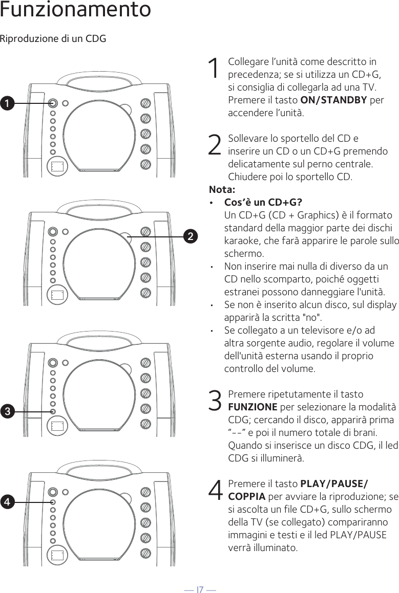— I7 —vuwxFunzionamentoRiproduzione di un CDG1  Collegare l’unità come descritto in precedenza; se si utilizza un CD+G, si consiglia di collegarla ad una TV. Premere il tasto ON/STANDBY per accendere l’unità.  2   Sollevare lo sportello del CD e inserire un CD o un CD+G premendo delicatamente sul perno centrale. Chiudere poi lo sportello CD. Nota: •  Cos’è un CD+G?  Un CD+G (CD + Graphics) è il formato standard della maggior parte dei dischi karaoke, che farà apparire le parole sullo schermo.•  Non inserire mai nulla di diverso da un CD nello scomparto, poiché oggetti estranei possono danneggiare l&apos;unità.•  Se non è inserito alcun disco, sul display apparirà la scritta &quot;no&quot;.•   Se collegato a un televisore e/o ad altra sorgente audio, regolare il volume dell&apos;unità esterna usando il proprio controllo del volume.3  Premere ripetutamente il tasto FUNZIONE per selezionare la modalità CDG; cercando il disco, apparirà prima “--” e poi il numero totale di brani. Quando si inserisce un disco CDG, il led CDG si illuminerà.4 Premere il tasto PLAY/PAUSE/COPPIA per avviare la riproduzione; se si ascolta un file CD+G, sullo schermo della TV (se collegato) compariranno immagini e testi e il led PLAY/PAUSE verrà illuminato.