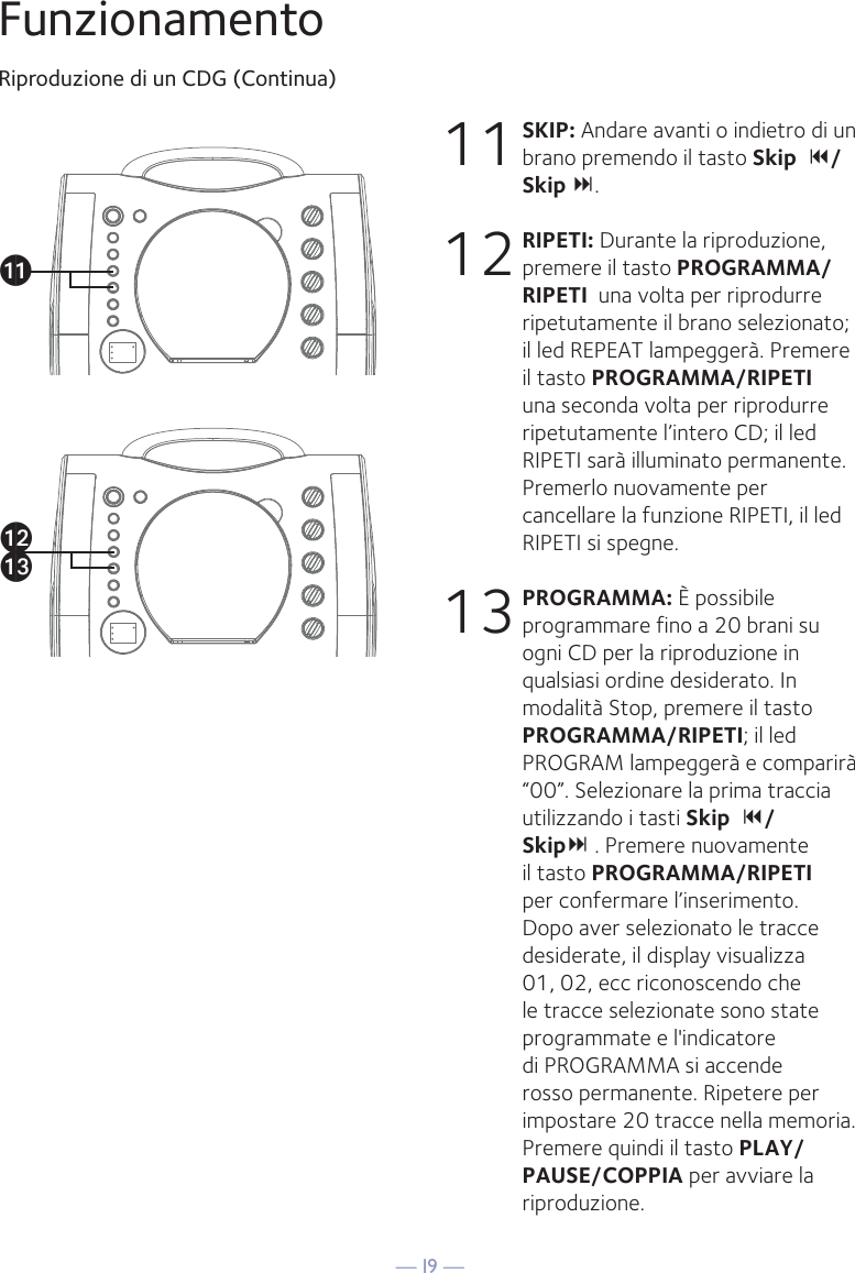 — I9 —akalamFunzionamentoRiproduzione di un CDG (Continua)11 SKIP: Andare avanti o indietro di un brano premendo il tasto Skip  /Skip . 12 RIPETI: Durante la riproduzione, premere il tasto PROGRAMMA/RIPETI  una volta per riprodurre ripetutamente il brano selezionato; il led REPEAT lampeggerà. Premere il tasto PROGRAMMA/RIPETI una seconda volta per riprodurre ripetutamente l’intero CD; il led RIPETI sarà illuminato permanente. Premerlo nuovamente per cancellare la funzione RIPETI, il led RIPETI si spegne.13 PROGRAMMA: È possibile programmare fino a 20 brani su ogni CD per la riproduzione in qualsiasi ordine desiderato. In modalità Stop, premere il tasto PROGRAMMA/RIPETI; il led PROGRAM lampeggerà e comparirà “00”. Selezionare la prima traccia utilizzando i tasti Skip  /Skip . Premere nuovamente il tasto PROGRAMMA/RIPETI per confermare l’inserimento. Dopo aver selezionato le tracce desiderate, il display visualizza 01, 02, ecc riconoscendo che le tracce selezionate sono state programmate e l&apos;indicatore di PROGRAMMA si accende rosso permanente. Ripetere per impostare 20 tracce nella memoria. Premere quindi il tasto PLAY/PAUSE/COPPIA per avviare la riproduzione.